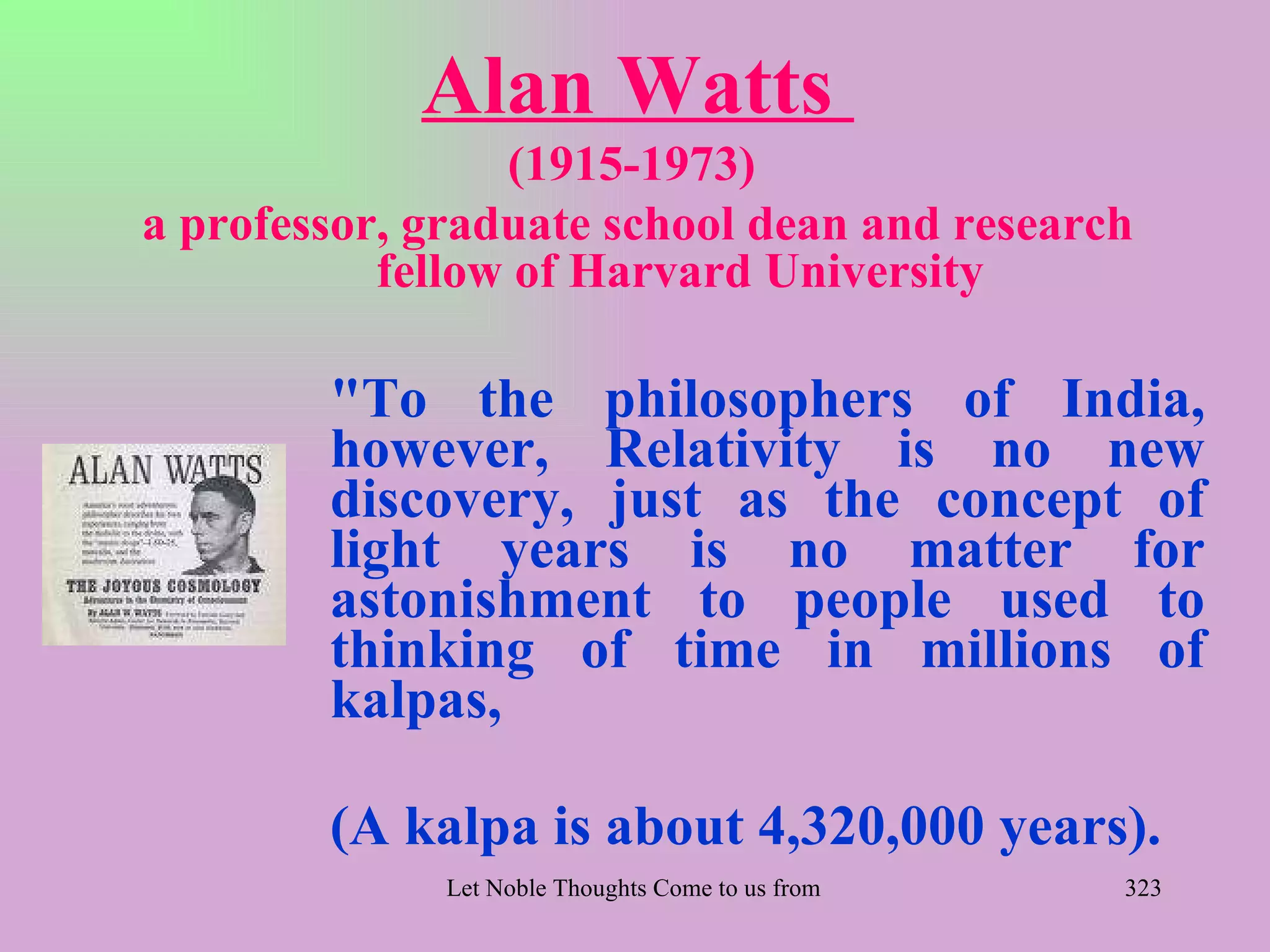 Alan Watts
                 (1915-1973)
a professor, graduate school dean and research
           fellow of Harvard University

        "To the philosophers of India,
        however, Relativity is no new
        discovery, just as the concept of
        light years is no matter for
        astonishment to people used to
        thinking of time in millions of
        kalpas,

        (A kalpa is about 4,320,000 years).
              Let Noble Thoughts Come to us from all Directions- Rig Veda   323
 