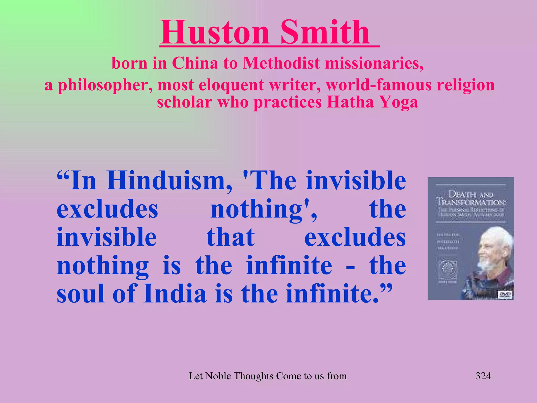 Huston Smith
         born in China to Methodist missionaries,
a philosopher, most eloquent writer, world-famous religion
               scholar who practices Hatha Yoga



 “In Hinduism, 'The invisible
 excludes     nothing',       the
 invisible    that      excludes
 nothing is the infinite - the
 soul of India is the infinite.”

                  Let Noble Thoughts Come to us from all Directions- Rig Veda   324
 