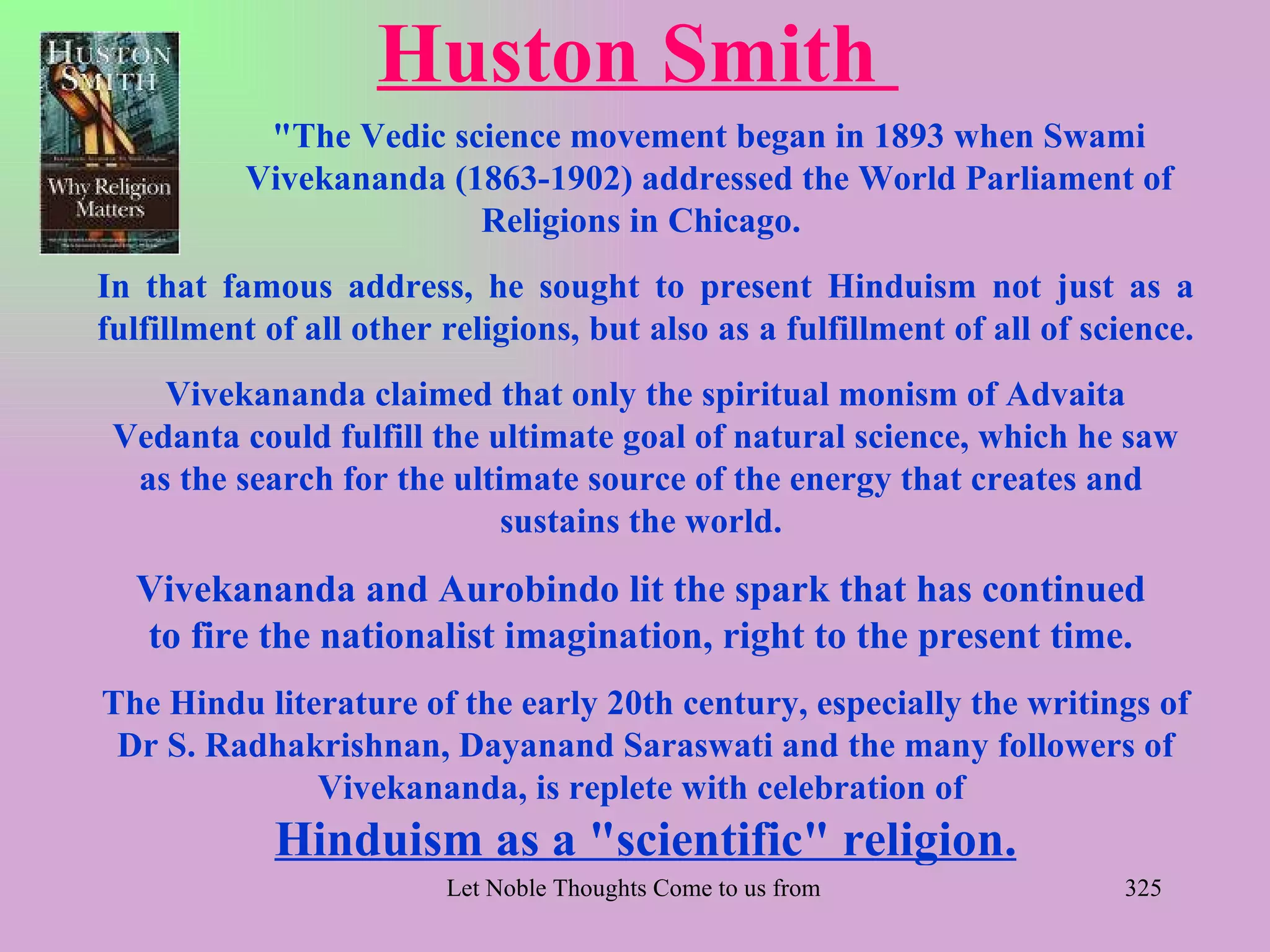 Huston Smith
           "The Vedic science movement began in 1893 when Swami
          Vivekananda (1863-1902) addressed the World Parliament of
                        Religions in Chicago.
In that famous address, he sought to present Hinduism not just as a
fulfillment of all other religions, but also as a fulfillment of all of science.
    Vivekananda claimed that only the spiritual monism of Advaita
 Vedanta could fulfill the ultimate goal of natural science, which he saw
  as the search for the ultimate source of the energy that creates and
                            sustains the world.
  Vivekananda and Aurobindo lit the spark that has continued
  to fire the nationalist imagination, right to the present time.
The Hindu literature of the early 20th century, especially the writings of
 Dr S. Radhakrishnan, Dayanand Saraswati and the many followers of
              Vivekananda, is replete with celebration of
            Hinduism as a "scientific" religion.
                         Let Noble Thoughts Come to us from all Directions- Rig Veda   325
 