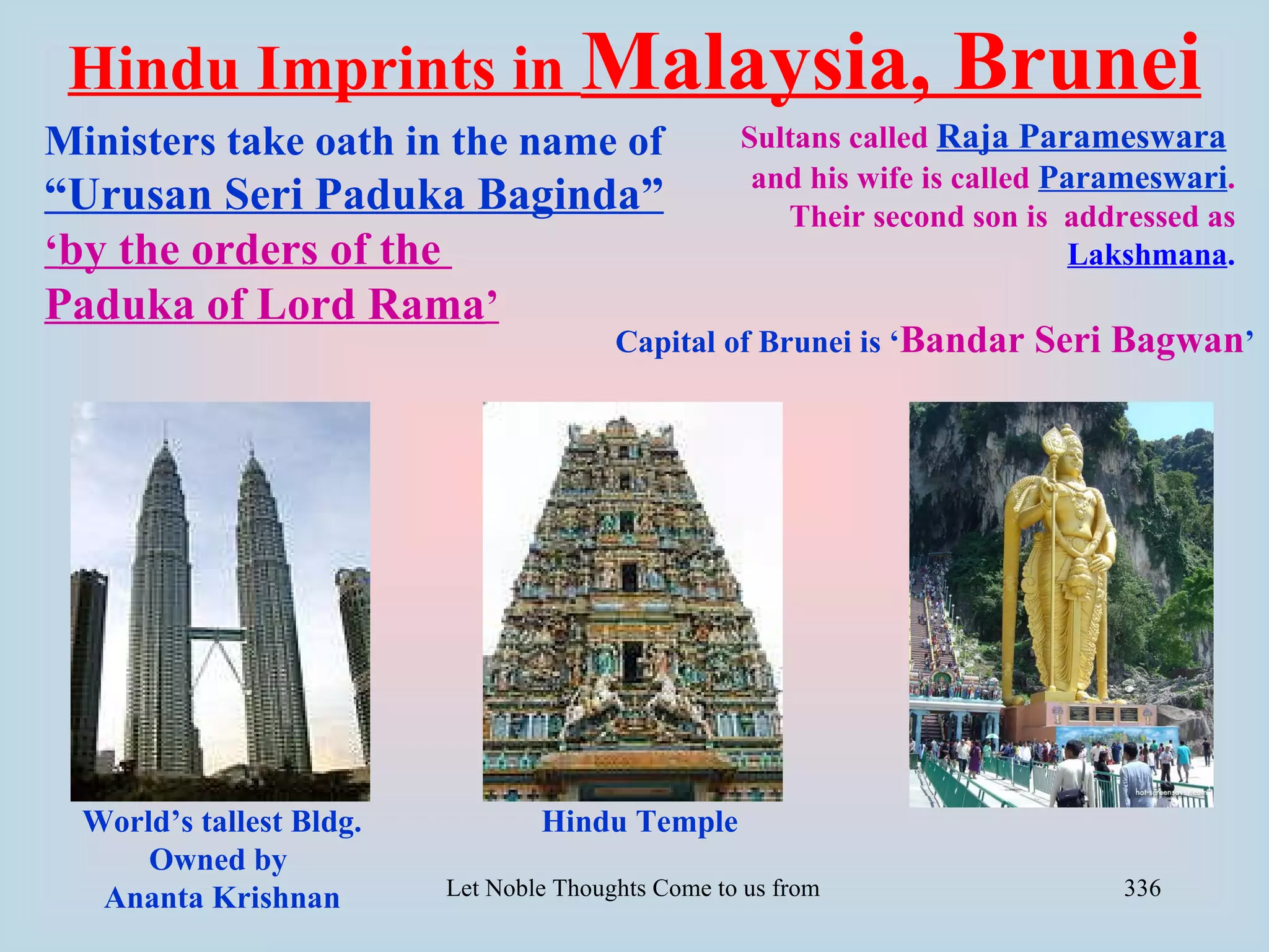 Hindu Imprints in Malaysia,                                             Brunei
Ministers take oath in the name of                   Sultans called Raja Parameswara
                                                      and his wife is called Parameswari.
“Urusan Seri Paduka Baginda”                            Their second son is addressed as
‘by the orders of the                                                          Lakshmana.
Paduka of Lord Rama’
                                         Capital of Brunei is ‘Bandar            Seri Bagwan’




  World’s tallest Bldg.           Hindu Temple
      Owned by
   Ananta Krishnan        Let Noble Thoughts Come to us from all Directions- Rig Veda   336
 