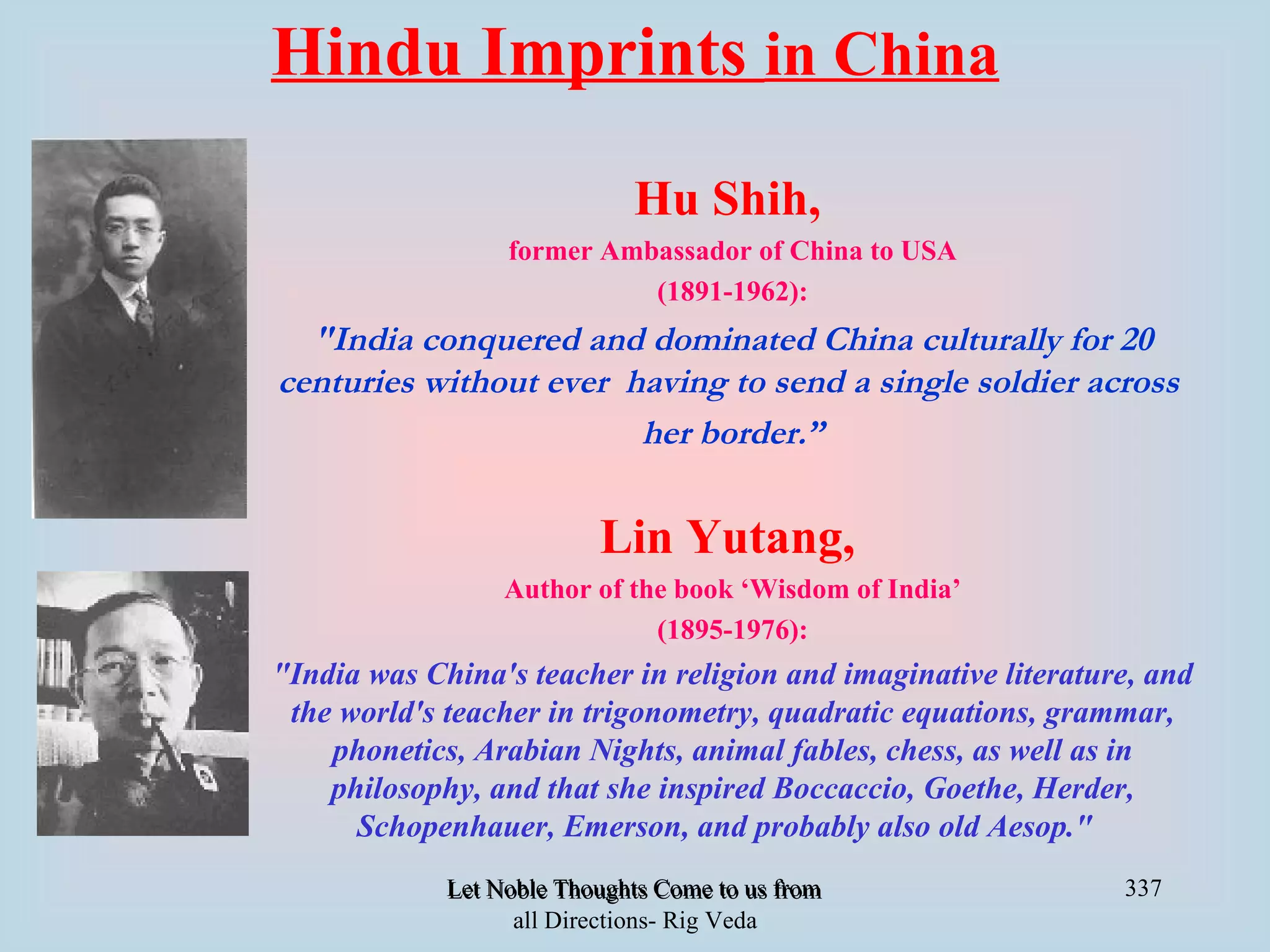Hindu Imprints in China
                              Hu Shih,
                  former Ambassador of China to USA
                            (1891-1962):
  "India conquered and dominated China culturally for 20
centuries without ever having to send a single soldier across
                        her border.”

                           Lin Yutang,
                  Author of the book ‘Wisdom of India’
                              (1895-1976):
"India was China's teacher in religion and imaginative literature, and
 the world's teacher in trigonometry, quadratic equations, grammar,
    phonetics, Arabian Nights, animal fables, chess, as well as in
    philosophy, and that she inspired Boccaccio, Goethe, Herder,
      Schopenhauer, Emerson, and probably also old Aesop."
             Let Noble Thoughts Come to us from all Directions- Rig Veda   337
                   all Directions- Rig Veda
 