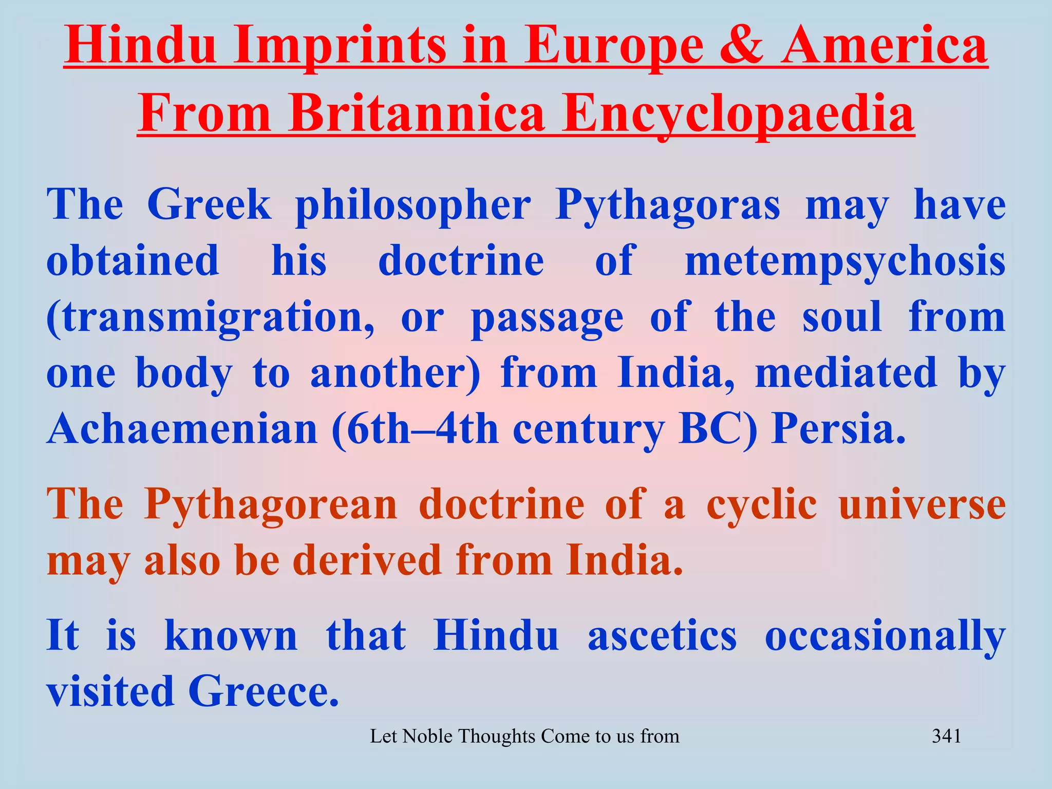 Hindu Imprints in Europe & America
  From Britannica Encyclopaedia
The Greek philosopher Pythagoras may have
obtained his doctrine of metempsychosis
(transmigration, or passage of the soul from
one body to another) from India, mediated by
Achaemenian (6th–4th century BC) Persia.
The Pythagorean doctrine of a cyclic universe
may also be derived from India.
It is known that Hindu ascetics occasionally
visited Greece.
               Let Noble Thoughts Come to us from all Directions- Rig Veda   341
 