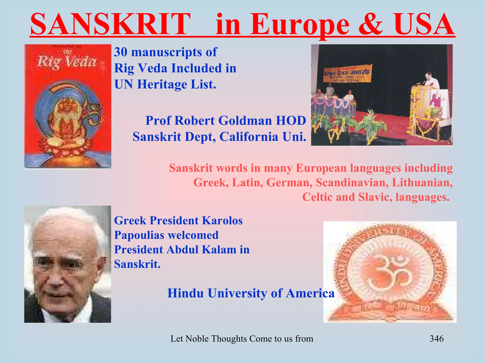 SANSKRIT in Europe & USA
    30 manuscripts of
    Rig Veda Included in
    UN Heritage List.

         Prof Robert Goldman HOD
       Sanskrit Dept, California Uni.

             Sanskrit words in many European languages including
                 Greek, Latin, German, Scandinavian, Lithuanian,
                                     Celtic and Slavic, languages.
    Greek President Karolos
    Papoulias welcomed
    President Abdul Kalam in
    Sanskrit.

             Hindu University of America


             Let Noble Thoughts Come to us from all Directions- Rig Veda   346
 