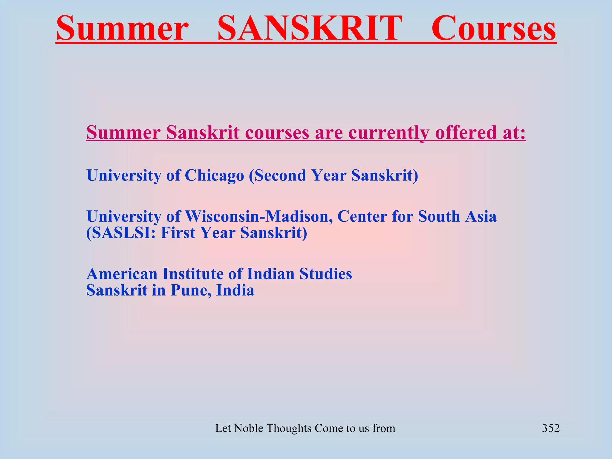 Summer SANSKRIT Courses

 Summer Sanskrit courses are currently offered at:

 University of Chicago (Second Year Sanskrit)

 University of Wisconsin-Madison, Center for South Asia
 (SASLSI: First Year Sanskrit)

 American Institute of Indian Studies
 Sanskrit in Pune, India




                  Let Noble Thoughts Come to us from all Directions- Rig Veda   352
 