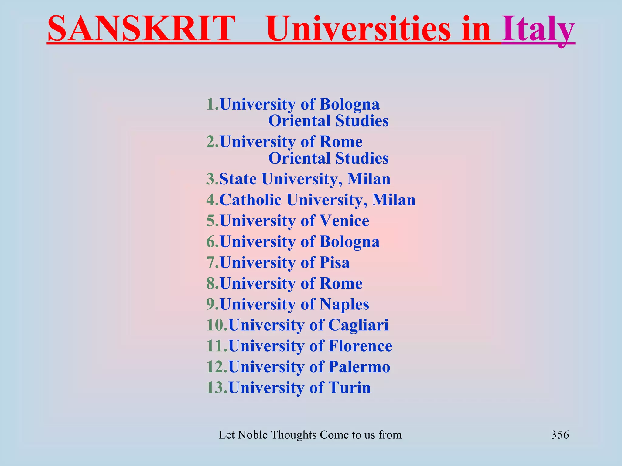 SANSKRIT Universities in Italy
         1.University of Bologna
                  Oriental Studies
         2.University of Rome
                  Oriental Studies
         3.State University, Milan
         4.Catholic University, Milan
         5.University of Venice
         6.University of Bologna
         7.University of Pisa
         8.University of Rome
         9.University of Naples
         10.University of Cagliari
         11.University of Florence
         12.University of Palermo
         13.University of Turin

          Let Noble Thoughts Come to us from all Directions- Rig Veda   356
 