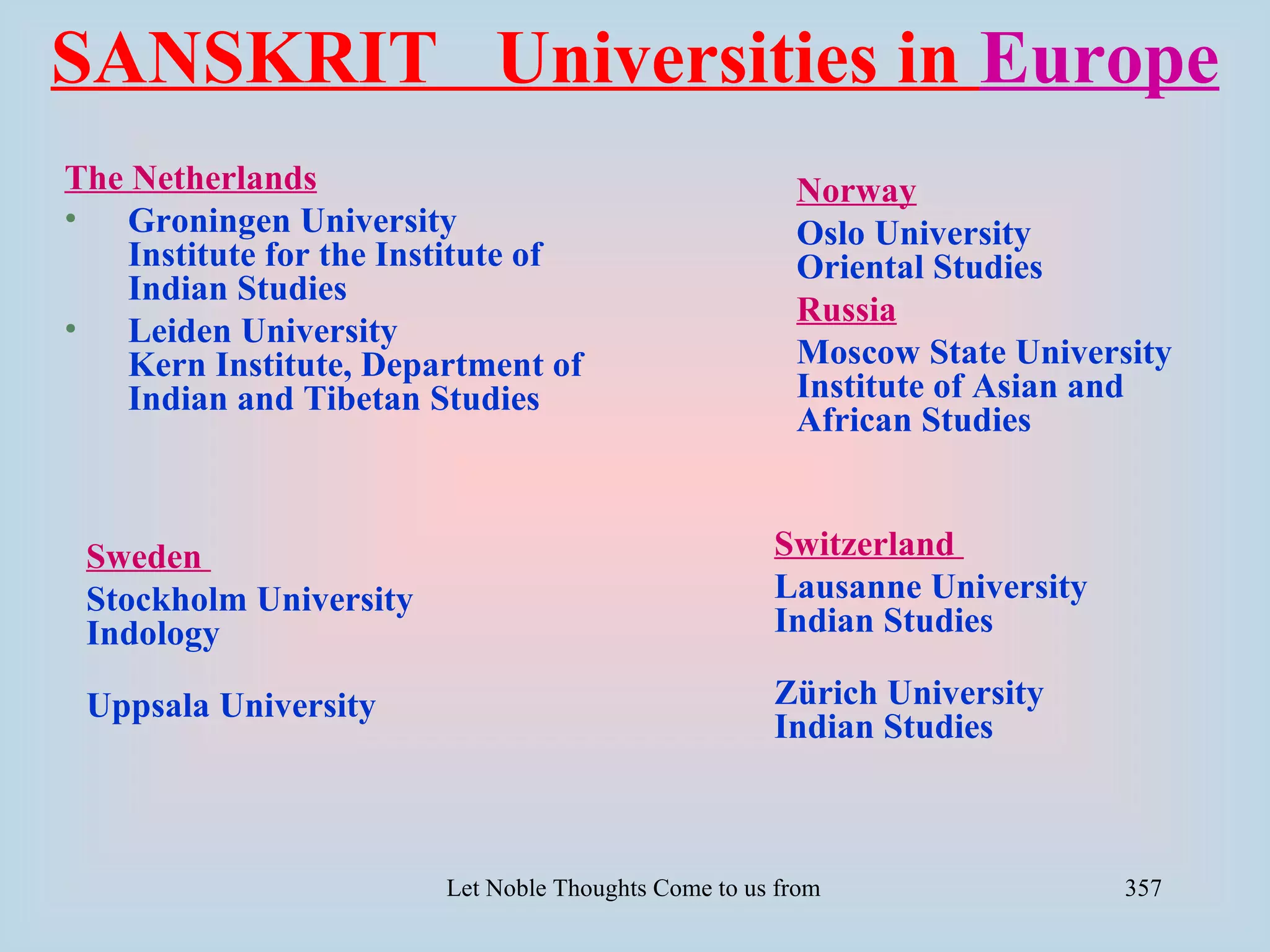 SANSKRIT Universities in Europe
The Netherlands                                           Norway
• Groningen University                                    Oslo University
    Institute for the Institute of                        Oriental Studies
    Indian Studies
                                                          Russia
• Leiden University
    Kern Institute, Department of                         Moscow State University
    Indian and Tibetan Studies                            Institute of Asian and
                                                          African Studies


 Sweden                                                Switzerland
 Stockholm University                                  Lausanne University
 Indology                                              Indian Studies

 Uppsala University                                    Zürich University
                                                       Indian Studies



                         Let Noble Thoughts Come to us from all Directions- Rig Veda   357
 