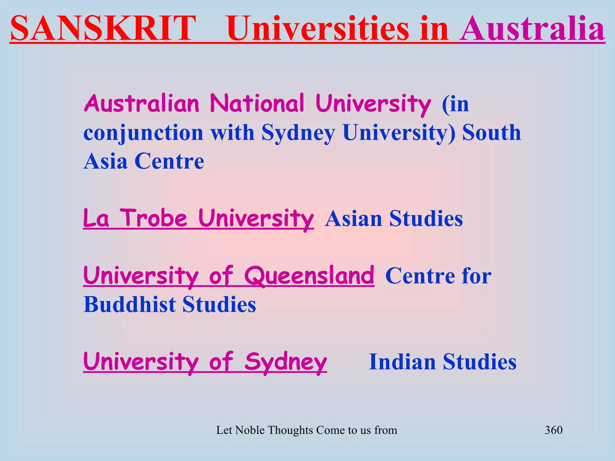 SANSKRIT Universities in Australia
    Australian National University (in
    conjunction with Sydney University) South
    Asia Centre

    La Trobe University Asian Studies

    University of Queensland Centre for
    Buddhist Studies

    University of Sydney                     Indian Studies

                Let Noble Thoughts Come to us from all Directions- Rig Veda   360
 