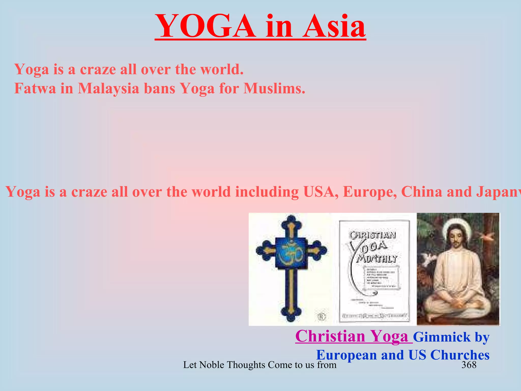 YOGA in Asia
 Yoga is a craze all over the world.
 Fatwa in Malaysia bans Yoga for Muslims.




Yoga is a craze all over the world including USA, Europe, China and Japanv




                                                  Christian Yoga Gimmick by
                                                       European and US Churches
                         Let Noble Thoughts Come to us from all Directions- Rig Veda   368
 