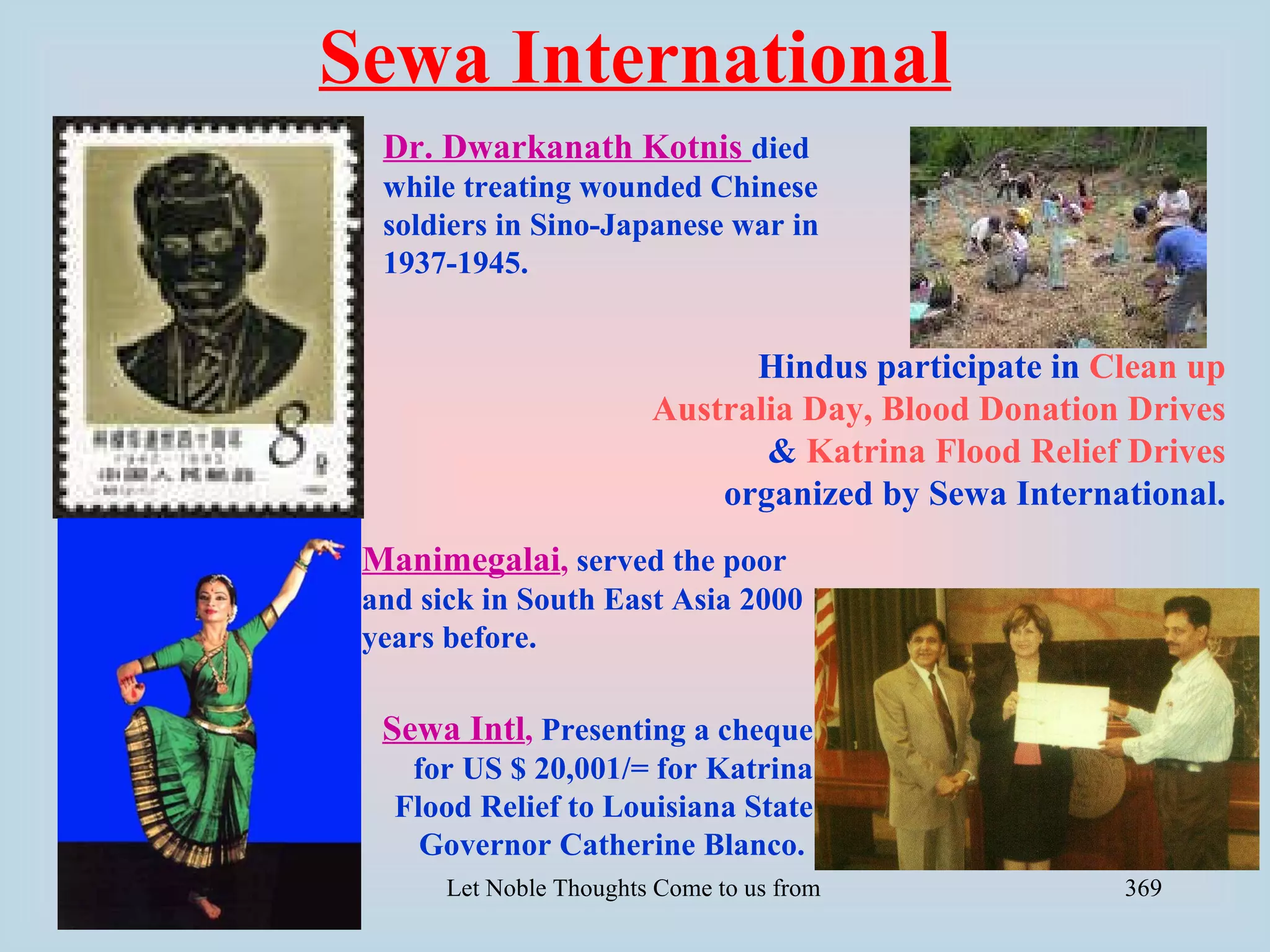 Sewa International
  Dr. Dwarkanath Kotnis died
  while treating wounded Chinese
  soldiers in Sino-Japanese war in
  1937-1945.


                                Hindus participate in Clean up
                          Australia Day, Blood Donation Drives
                                 & Katrina Flood Relief Drives
                              organized by Sewa International.
 Manimegalai, served the poor
 and sick in South East Asia 2000
 years before.

  Sewa Intl, Presenting a cheque
    for US $ 20,001/= for Katrina
   Flood Relief to Louisiana State
     Governor Catherine Blanco.
       Let Noble Thoughts Come to us from all Directions- Rig Veda   369
 