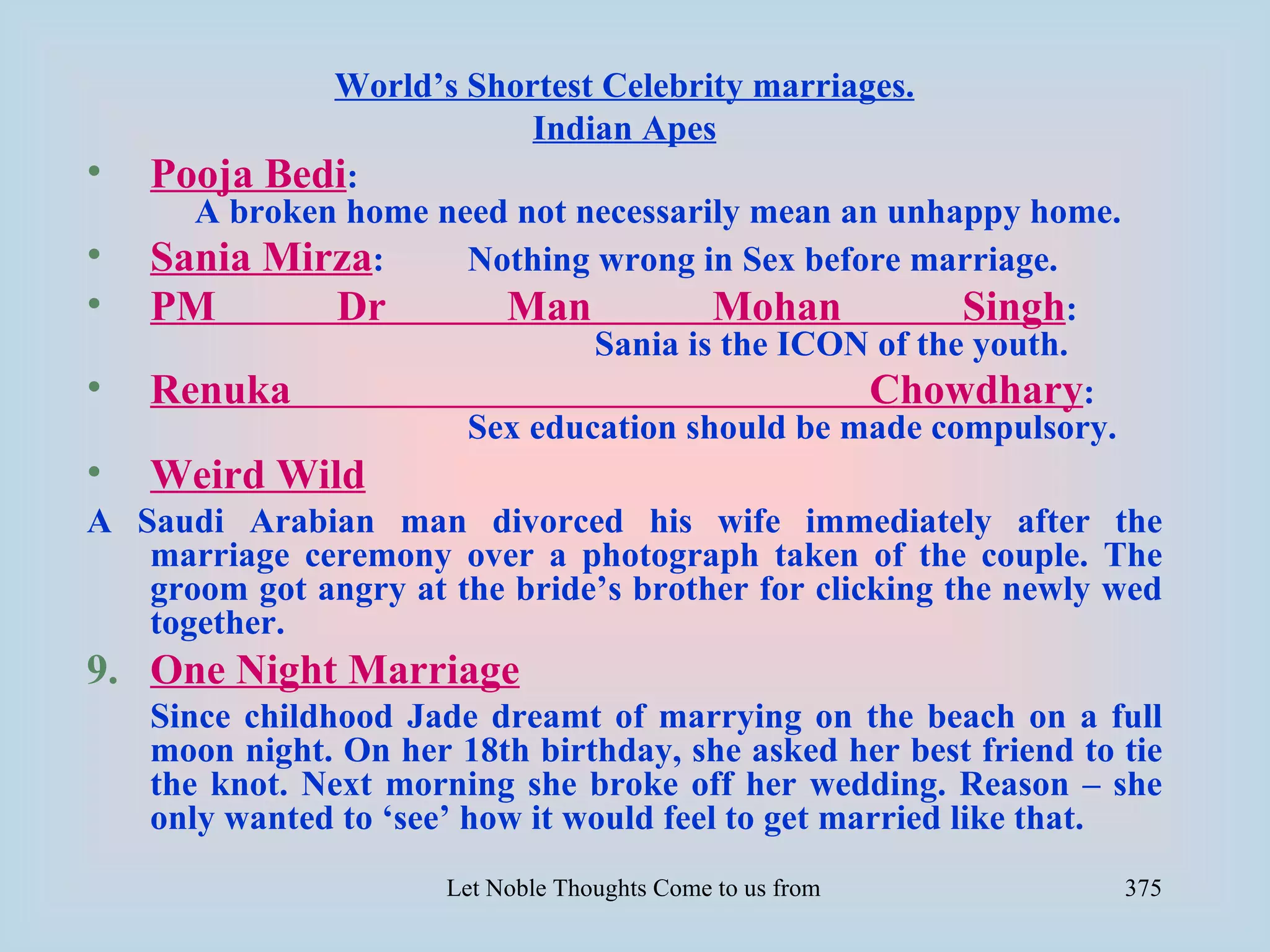 World’s Shortest Celebrity marriages.
                          Indian Apes
•   Pooja Bedi:
      A broken home need not necessarily mean an unhappy home.
•   Sania Mirza:      Nothing wrong in Sex before marriage.
•   PM        Dr        Man           Mohan           Singh:
                              Sania is the ICON of the youth.
•   Renuka                                      Chowdhary:
                      Sex education should be made compulsory.
•   Weird Wild
A Saudi Arabian man divorced his wife immediately after the
   marriage ceremony over a photograph taken of the couple. The
   groom got angry at the bride’s brother for clicking the newly wed
   together.
9. One Night Marriage
    Since childhood Jade dreamt of marrying on the beach on a full
    moon night. On her 18th birthday, she asked her best friend to tie
    the knot. Next morning she broke off her wedding. Reason – she
    only wanted to ‘see’ how it would feel to get married like that.
                       Let Noble Thoughts Come to us from all Directions- Rig Veda   375
 
