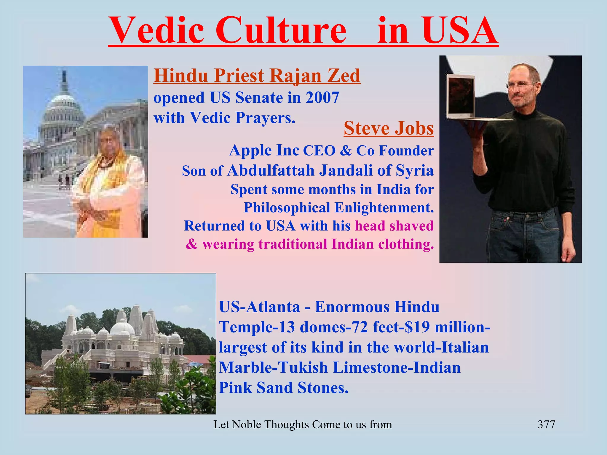 Vedic Culture in USA
  Hindu Priest Rajan Zed
  opened US Senate in 2007
  with Vedic Prayers.
                                  Steve Jobs
            Apple Inc CEO & Co Founder
     Son of Abdulfattah Jandali of Syria
           Spent some months in India for
             Philosophical Enlightenment.
     Returned to USA with his head shaved
     & wearing traditional Indian clothing.



          US-Atlanta - Enormous Hindu
          Temple-13 domes-72 feet-$19 million-
          largest of its kind in the world-Italian
          Marble-Tukish Limestone-Indian
          Pink Sand Stones.

         Let Noble Thoughts Come to us from all Directions- Rig Veda   377
 