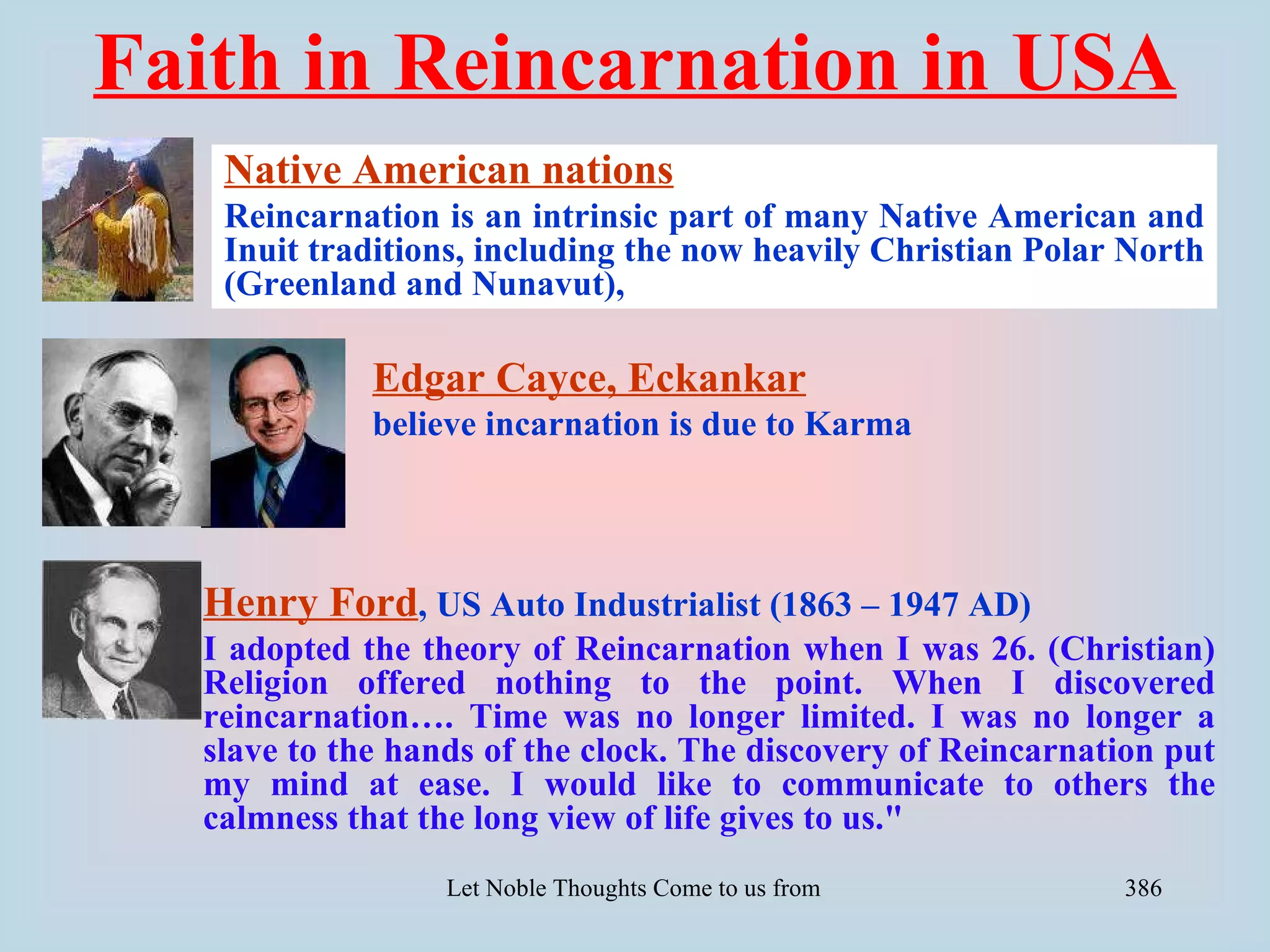 Faith in Reincarnation in USA
   Native American nations
   Reincarnation is an intrinsic part of many Native American and
   Inuit traditions, including the now heavily Christian Polar North
   (Greenland and Nunavut),

             Edgar Cayce, Eckankar
             believe incarnation is due to Karma




  Henry Ford, US Auto Industrialist (1863 – 1947 AD)
  I adopted the theory of Reincarnation when I was 26. (Christian)
  Religion offered nothing to the point. When I discovered
  reincarnation…. Time was no longer limited. I was no longer a
  slave to the hands of the clock. The discovery of Reincarnation put
  my mind at ease. I would like to communicate to others the
  calmness that the long view of life gives to us."
                  Let Noble Thoughts Come to us from all Directions- Rig Veda   386
 