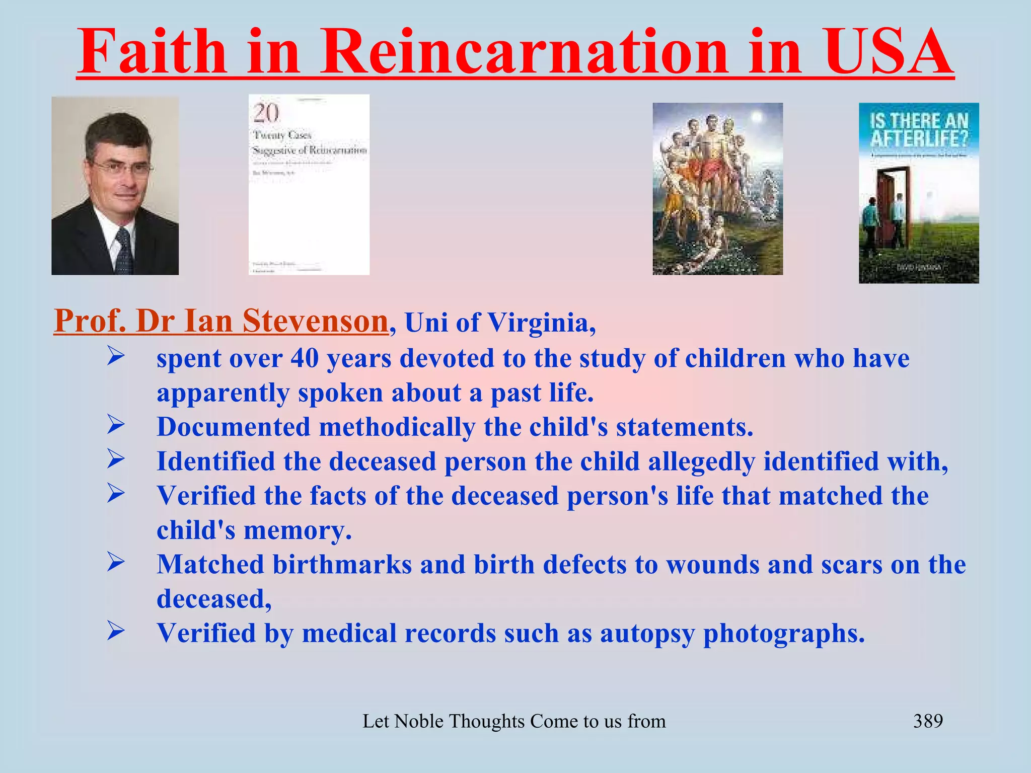 Faith in Reincarnation in USA


Prof. Dr Ian Stevenson, Uni of Virginia,
      spent over 40 years devoted to the study of children who have
       apparently spoken about a past life.
      Documented methodically the child's statements.
      Identified the deceased person the child allegedly identified with,
      Verified the facts of the deceased person's life that matched the
       child's memory.
      Matched birthmarks and birth defects to wounds and scars on the
       deceased,
      Verified by medical records such as autopsy photographs.

                        Let Noble Thoughts Come to us from all Directions- Rig Veda   389
 