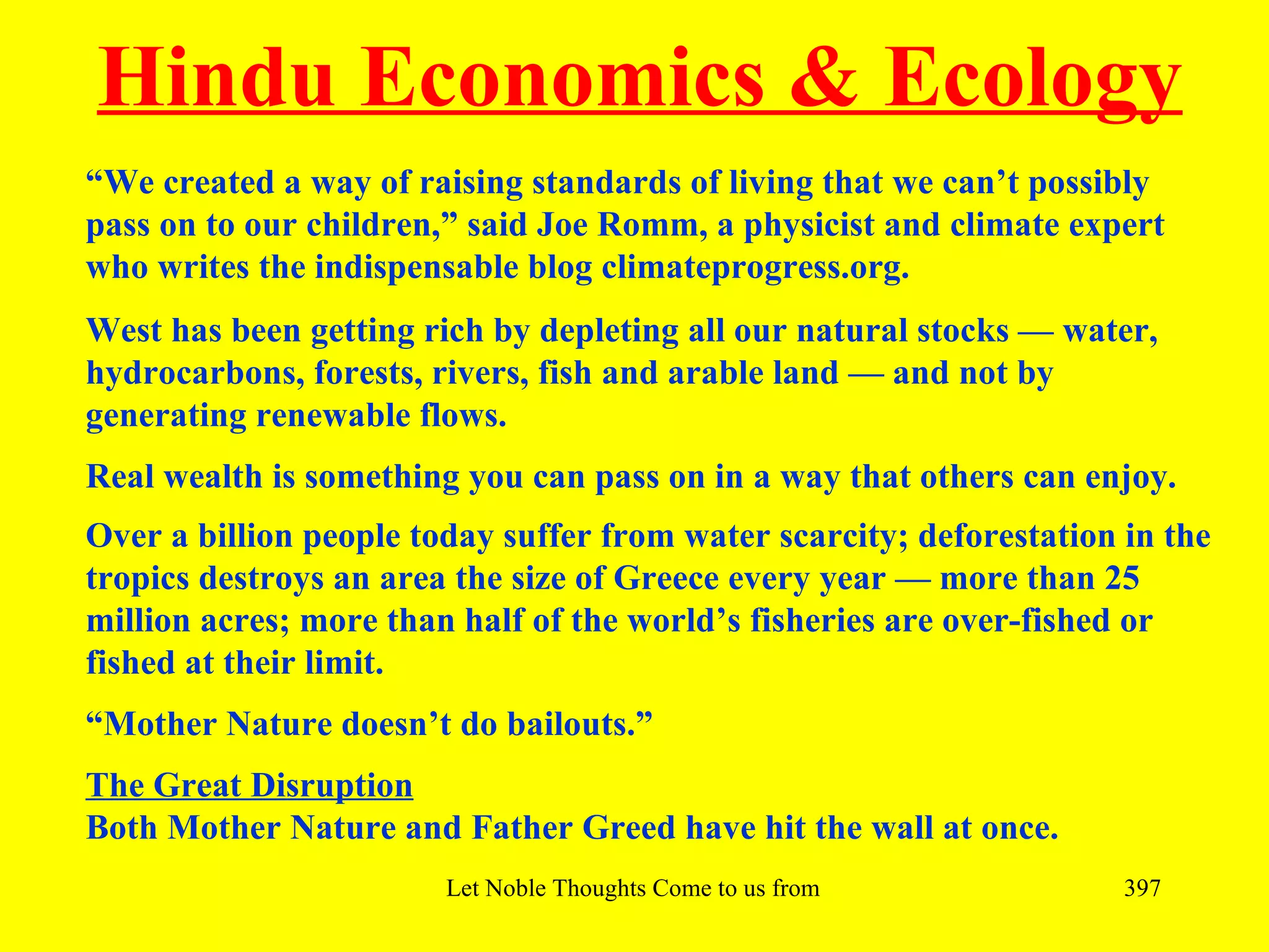 Hindu Economics & Ecology
“We created a way of raising standards of living that we can’t possibly
pass on to our children,” said Joe Romm, a physicist and climate expert
who writes the indispensable blog climateprogress.org.
West has been getting rich by depleting all our natural stocks — water,
hydrocarbons, forests, rivers, fish and arable land — and not by
generating renewable flows.
Real wealth is something you can pass on in a way that others can enjoy.
Over a billion people today suffer from water scarcity; deforestation in the
tropics destroys an area the size of Greece every year — more than 25
million acres; more than half of the world’s fisheries are over-fished or
fished at their limit.
“Mother Nature doesn’t do bailouts.”
The Great Disruption
Both Mother Nature and Father Greed have hit the wall at once.
                        Let Noble Thoughts Come to us from all Directions- Rig Veda   397
 