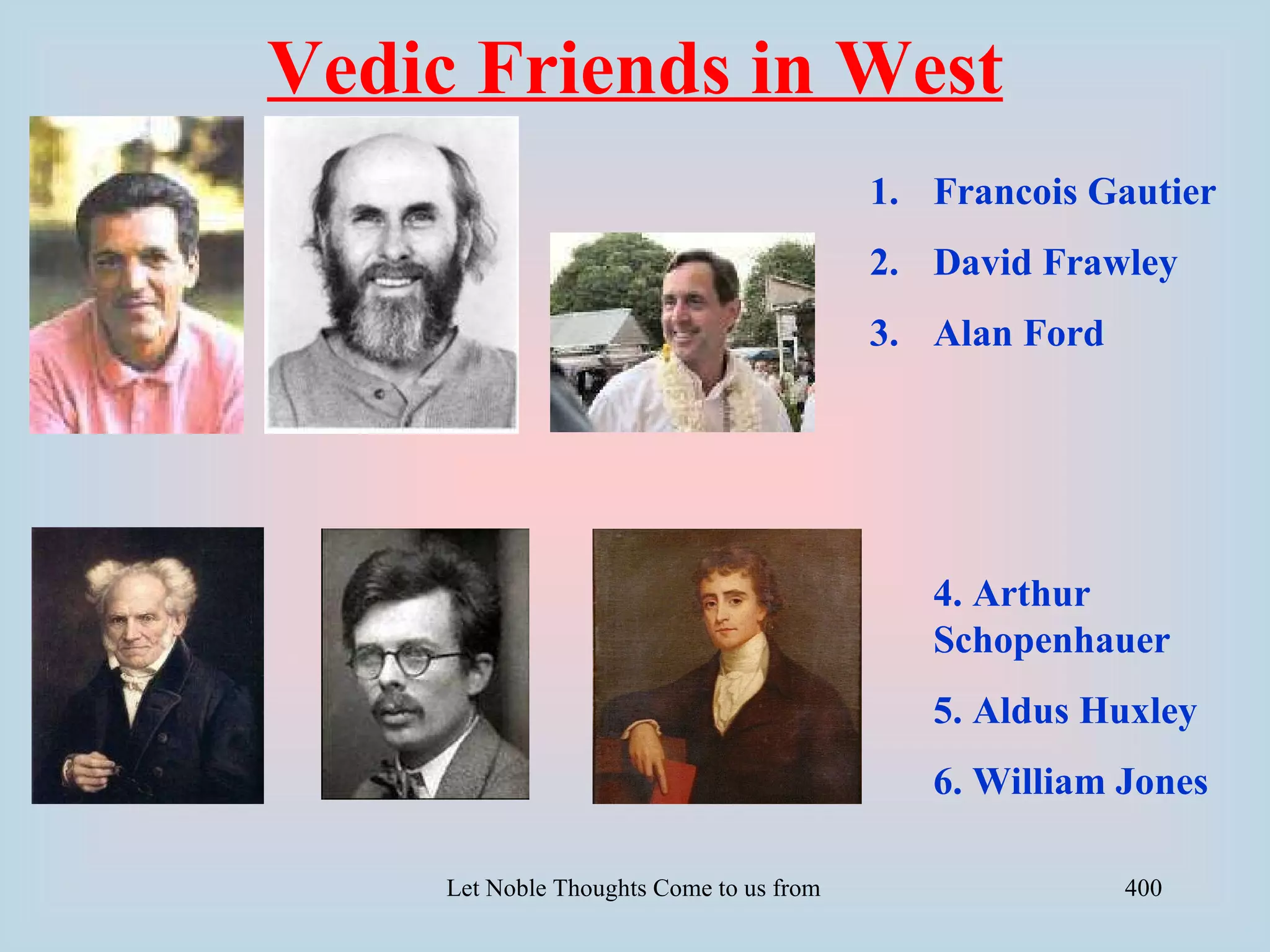 Vedic Friends in West
                                            1. Francois Gautier
                                            2. David Frawley
                                            3. Alan Ford




                                                  4. Arthur
                                                  Schopenhauer
                                                  5. Aldus Huxley
                                                  6. William Jones

     Let Noble Thoughts Come to us from all Directions- Rig Veda   400
 