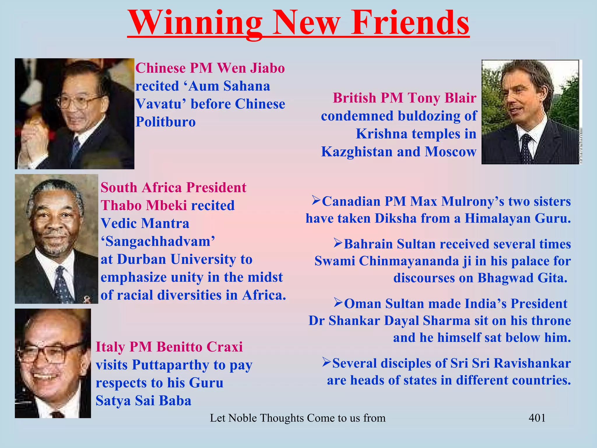 Winning New Friends
      Chinese PM Wen Jiabo
      recited ‘Aum Sahana
      Vavatu’ before Chinese              British PM Tony Blair
      Politburo                         condemned buldozing of
                                             Krishna temples in
                                        Kazghistan and Moscow

South Africa President
Thabo Mbeki recited                   Canadian PM Max Mulrony’s two sisters
Vedic Mantra                         have taken Diksha from a Himalayan Guru.
‘Sangachhadvam’                          Bahrain Sultan received several times
at Durban University to                Swami Chinmayananda ji in his palace for
emphasize unity in the midst                     discourses on Bhagwad Gita.
of racial diversities in Africa.
                                         Oman Sultan made India’s President
                                     Dr Shankar Dayal Sharma sit on his throne
                                                 and he himself sat below him.
Italy PM Benitto Craxi
visits Puttaparthy to pay               Several disciples of Sri Sri Ravishankar
respects to his Guru                     are heads of states in different countries.
Satya Sai Baba
                  Let Noble Thoughts Come to us from all Directions- Rig Veda   401
 