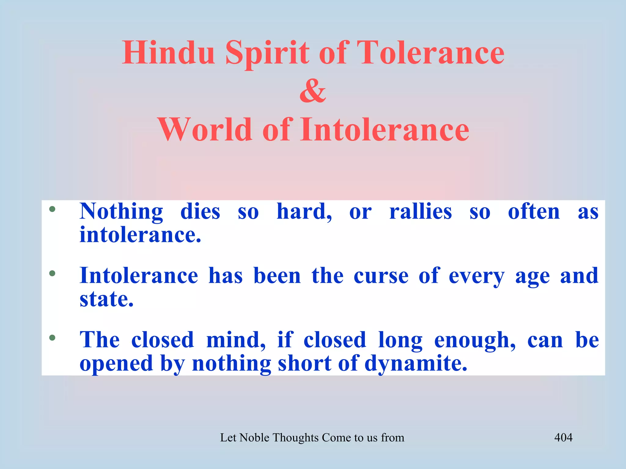 Hindu Spirit of Tolerance
                 &
        World of Intolerance

• Nothing dies so hard, or rallies so often as
  intolerance.
• Intolerance has been the curse of every age and
  state.
• The closed mind, if closed long enough, can be
  opened by nothing short of dynamite.

               Let Noble Thoughts Come to us from all Directions- Rig Veda   404
 