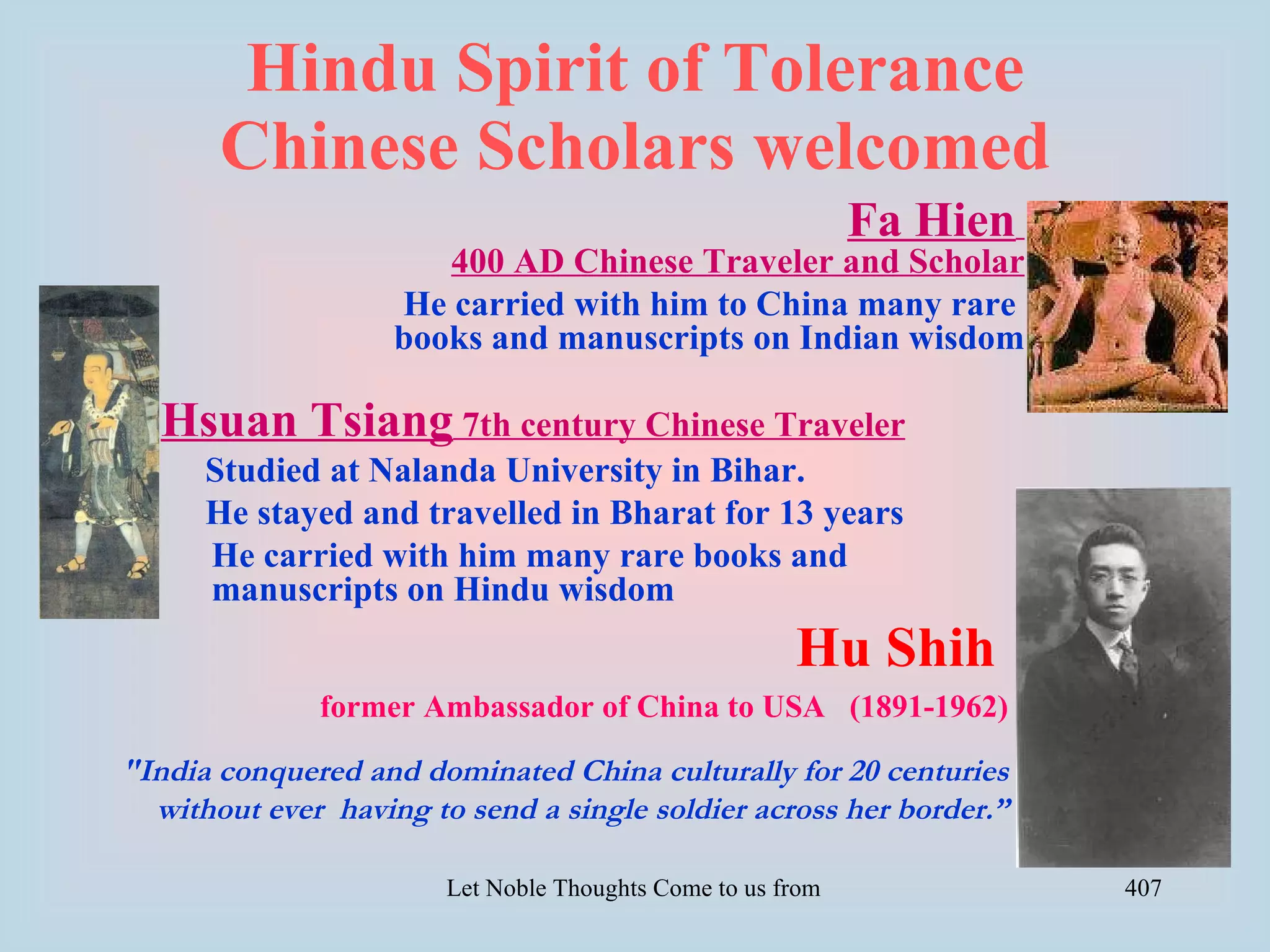 Hindu Spirit of Tolerance
       Chinese Scholars welcomed
                                                             Fa Hien
                       400 AD Chinese Traveler and Scholar
                    He carried with him to China many rare
                    books and manuscripts on Indian wisdom

  Hsuan Tsiang 7th century Chinese Traveler
      Studied at Nalanda University in Bihar.
      He stayed and travelled in Bharat for 13 years
      He carried with him many rare books and
      manuscripts on Hindu wisdom
                                                         Hu Shih
              former Ambassador of China to USA (1891-1962)

"India conquered and dominated China culturally for 20 centuries
  without ever having to send a single soldier across her border.”

                        Let Noble Thoughts Come to us from all Directions- Rig Veda   407
 