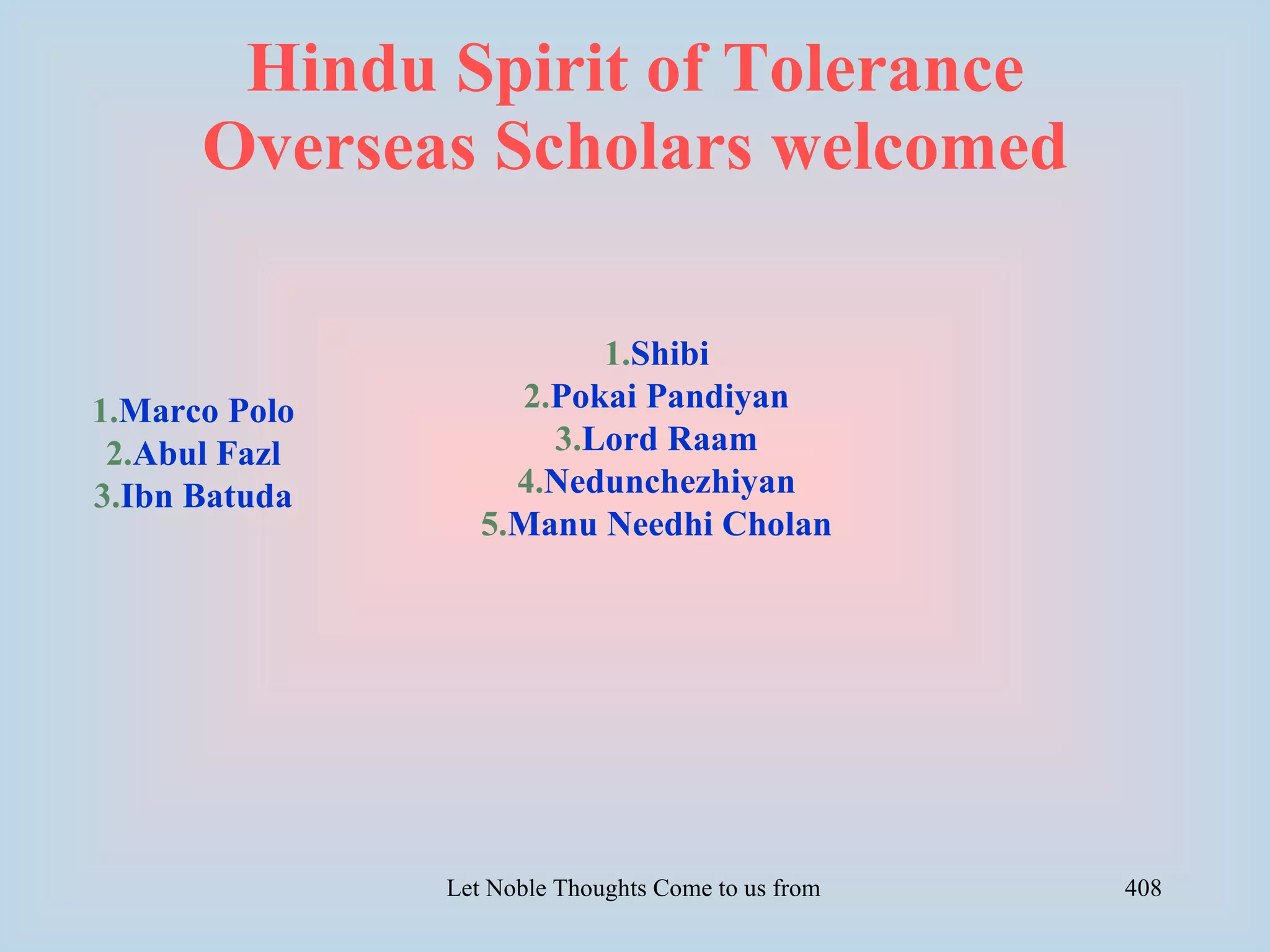Hindu Spirit of Tolerance
      Overseas Scholars welcomed

                         1.Shibi
1.Marco Polo        2.Pokai Pandiyan
 2.Abul Fazl          3.Lord Raam
3.Ibn Batuda        4.Nedunchezhiyan
                  5.Manu Needhi Cholan




               Let Noble Thoughts Come to us from all Directions- Rig Veda   408
 