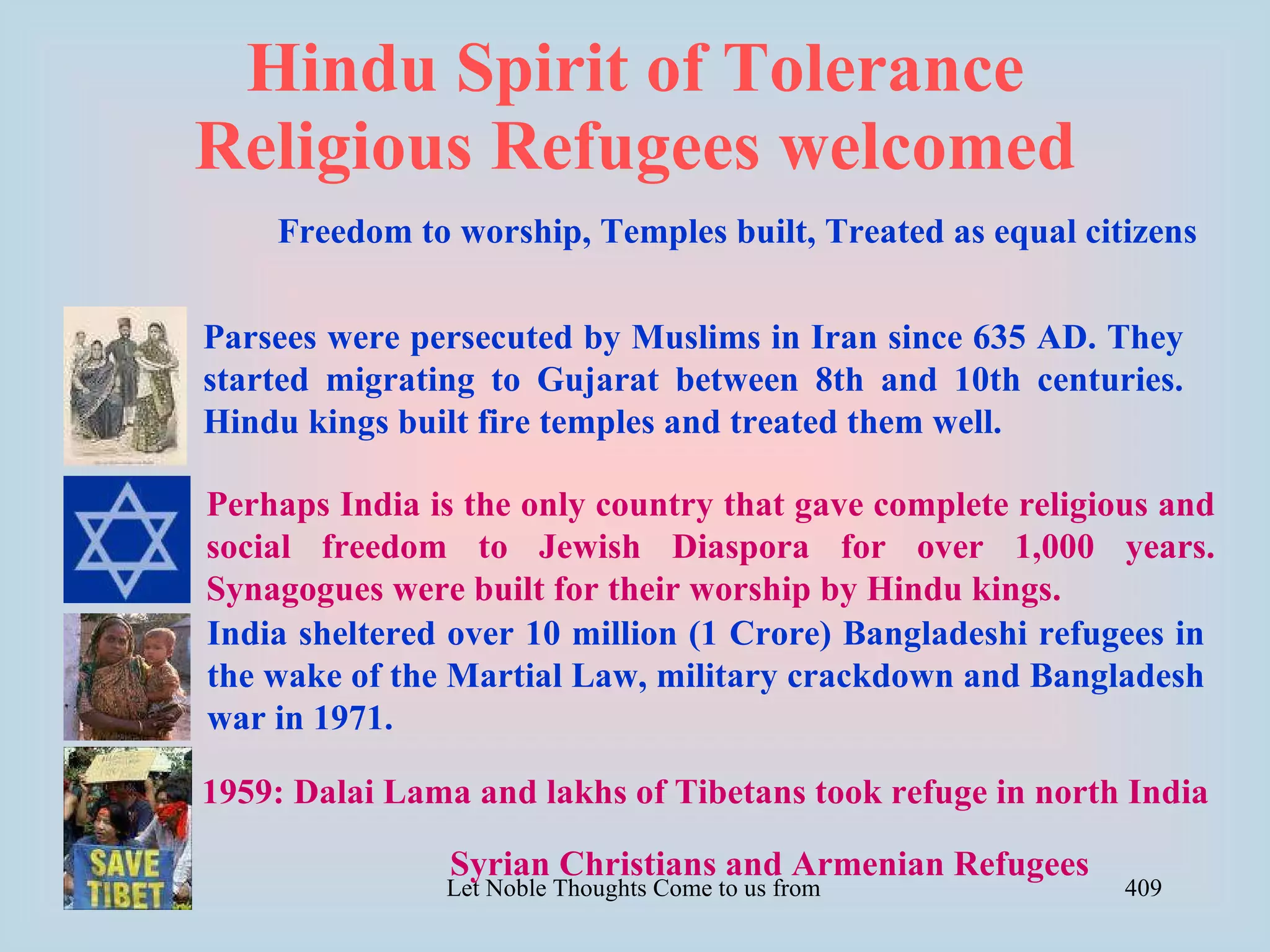 Hindu Spirit of Tolerance
Religious Refugees welcomed
    Freedom to worship, Temples built, Treated as equal citizens


Parsees were persecuted by Muslims in Iran since 635 AD. They
started migrating to Gujarat between 8th and 10th centuries.
Hindu kings built fire temples and treated them well.

Perhaps India is the only country that gave complete religious and
social freedom to Jewish Diaspora for over 1,000 years.
Synagogues were built for their worship by Hindu kings.
India sheltered over 10 million (1 Crore) Bangladeshi refugees in
the wake of the Martial Law, military crackdown and Bangladesh
war in 1971.

1959: Dalai Lama and lakhs of Tibetans took refuge in north India

                Syrian Christians and Armenian Refugees
               Let Noble Thoughts Come to us from all Directions- Rig Veda   409
 