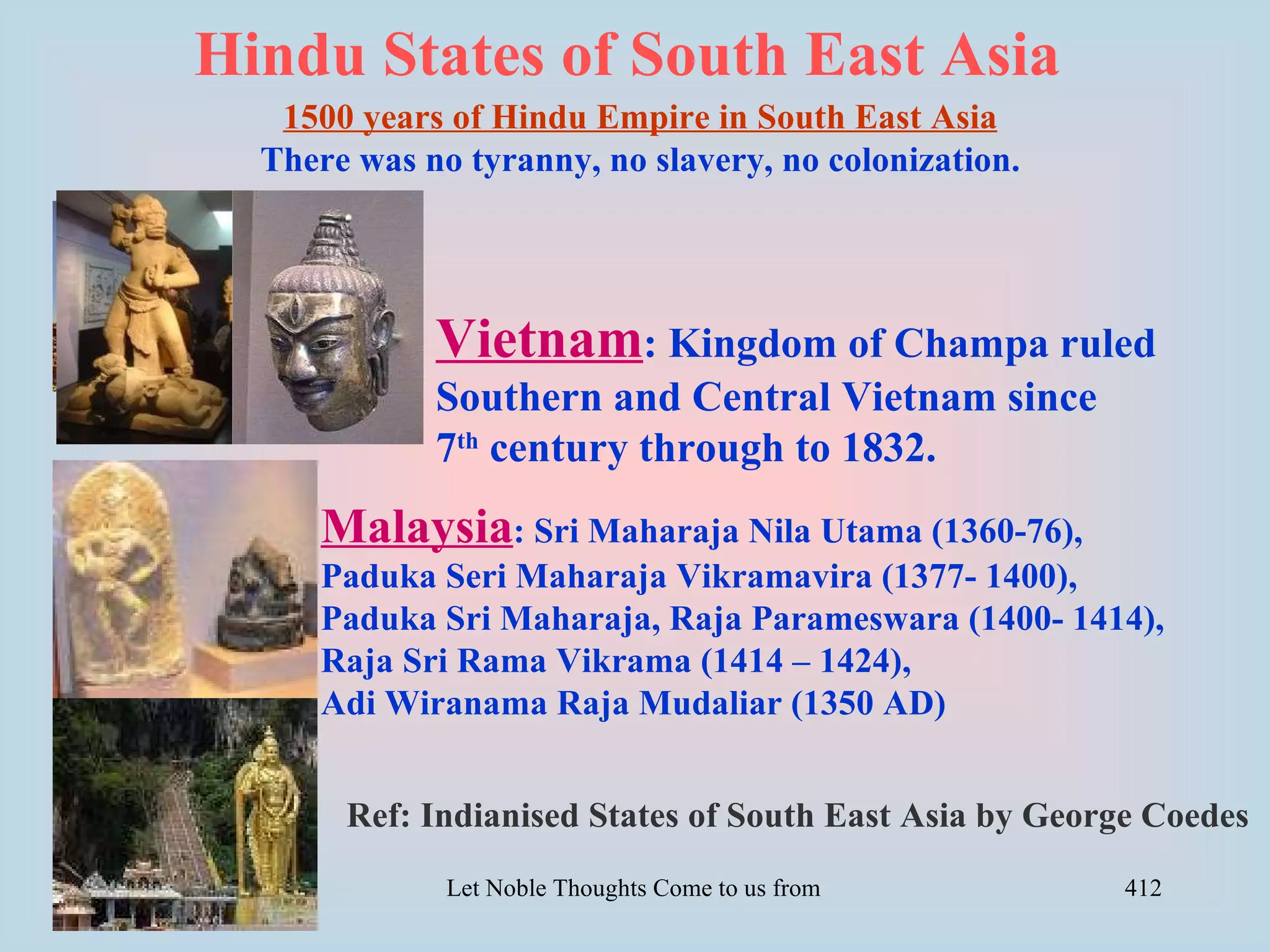 Hindu States of South East Asia
   1500 years of Hindu Empire in South East Asia
  There was no tyranny, no slavery, no colonization.




             Vietnam: Kingdom of Champa ruled
             Southern and Central Vietnam since
             7th century through to 1832.
     Malaysia: Sri Maharaja Nila Utama (1360-76),
     Paduka Seri Maharaja Vikramavira (1377- 1400),
     Paduka Sri Maharaja, Raja Parameswara (1400- 1414),
     Raja Sri Rama Vikrama (1414 – 1424),
     Adi Wiranama Raja Mudaliar (1350 AD)


       Ref: Indianised States of South East Asia by George Coedes
              Let Noble Thoughts Come to us from all Directions- Rig Veda   412
 
