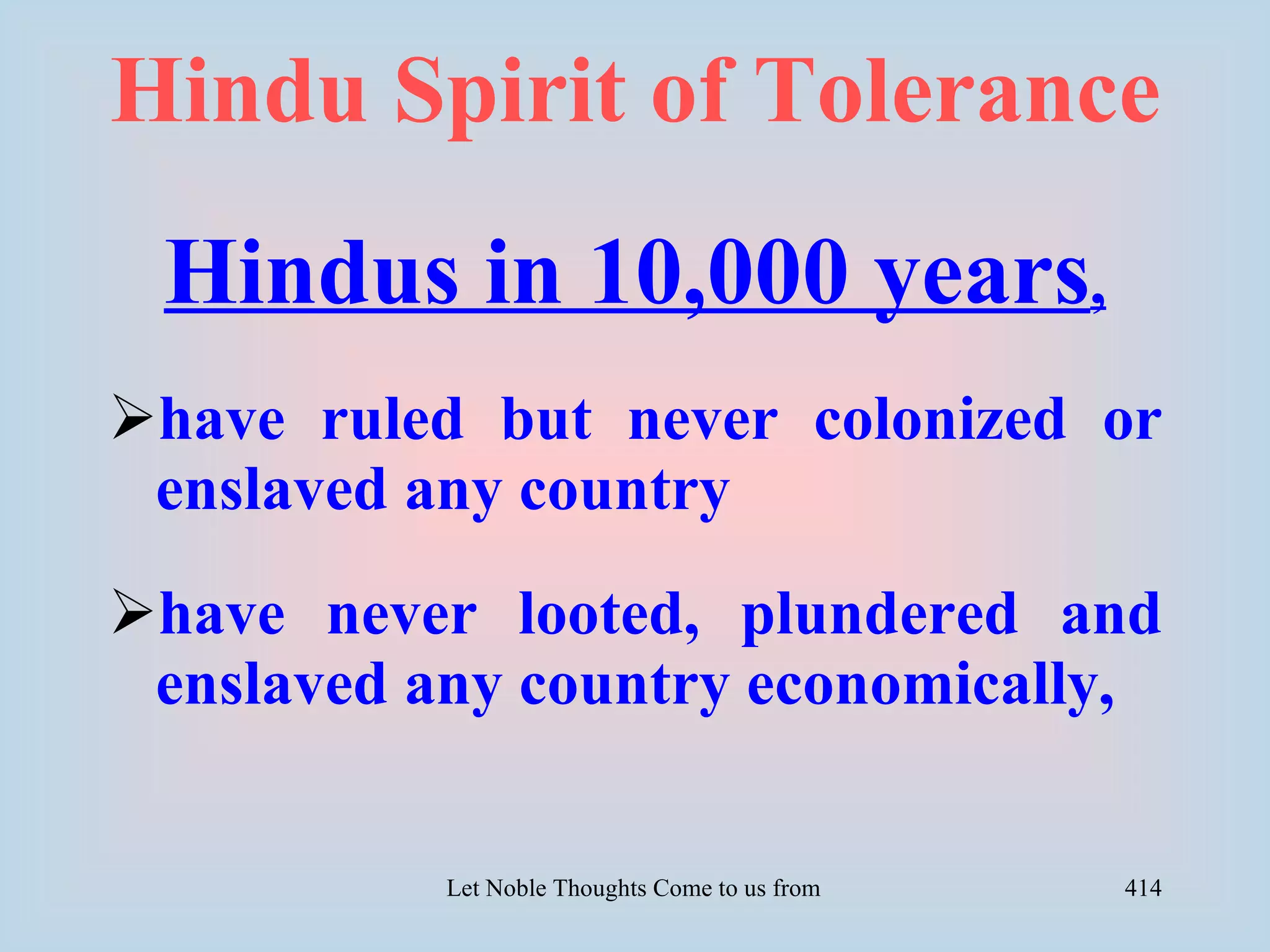 Hindu Spirit of Tolerance
 Hindus in 10,000 years,
have ruled but never colonized or
 enslaved any country
have never looted, plundered and
 enslaved any country economically,


           Let Noble Thoughts Come to us from all Directions- Rig Veda   414
 
