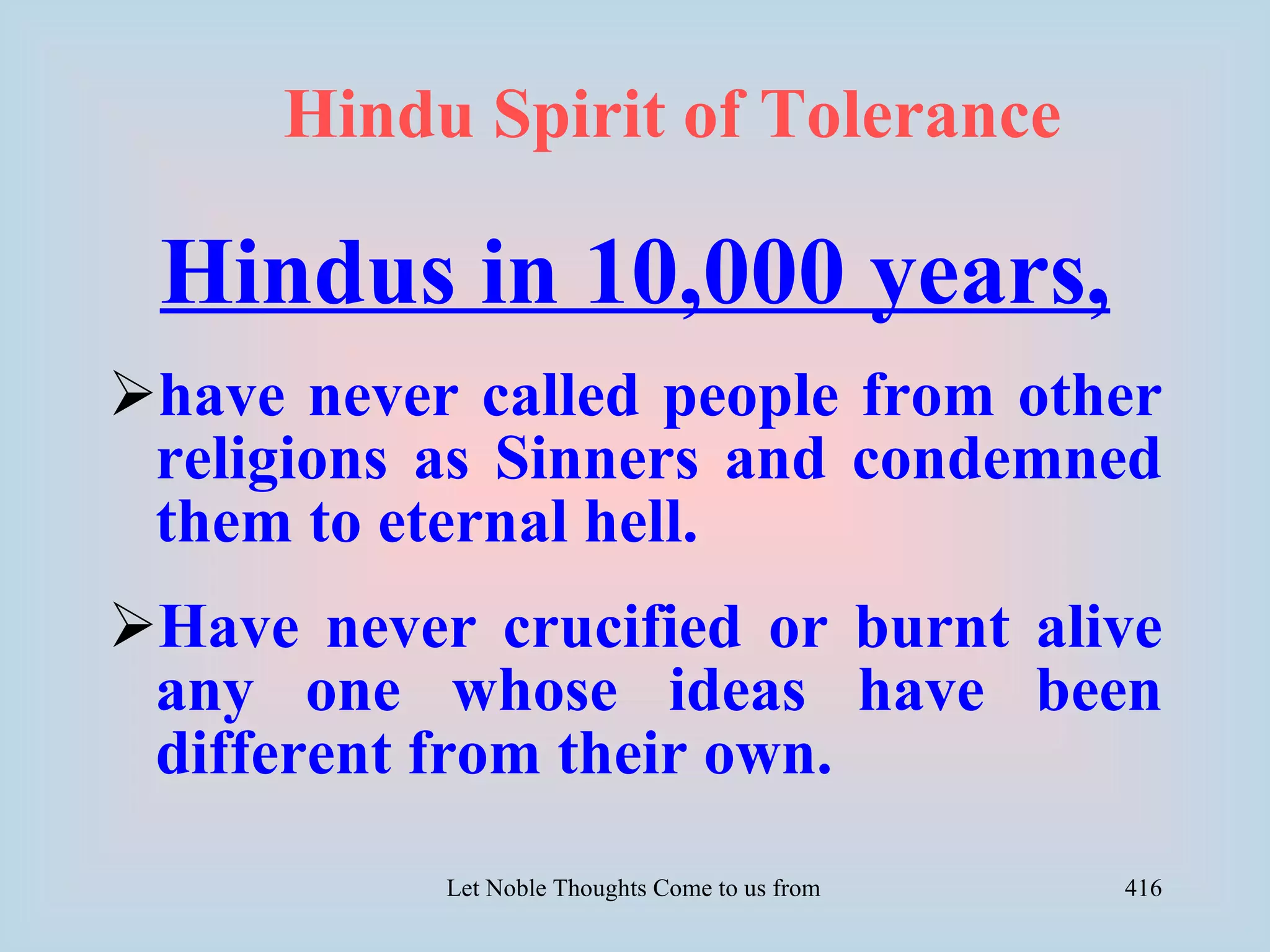 Hindu Spirit of Tolerance

 Hindus in 10,000 years,
have never called people from other
 religions as Sinners and condemned
 them to eternal hell.
Have never crucified or burnt alive
 any one whose ideas have been
 different from their own.
           Let Noble Thoughts Come to us from all Directions- Rig Veda   416
 