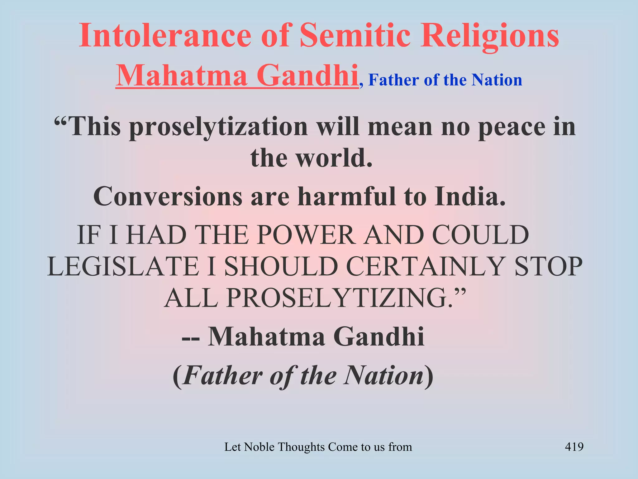 Intolerance of Semitic Religions
     Mahatma Gandhi, Father of the Nation
“This proselytization will mean no peace in
                the world.
   Conversions are harmful to India.
  IF I HAD THE POWER AND COULD
LEGISLATE I SHOULD CERTAINLY STOP
         ALL PROSELYTIZING.”
          -- Mahatma Gandhi
         (Father of the Nation)

              Let Noble Thoughts Come to us from all Directions- Rig Veda   419
 