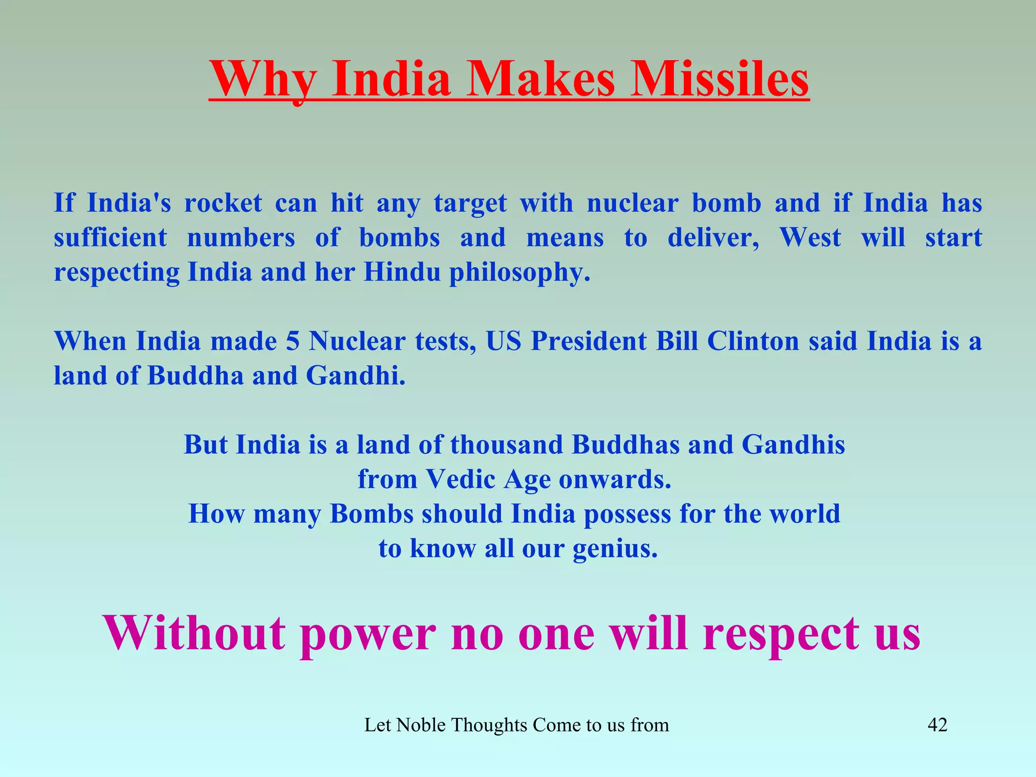 Why India Makes Missiles

If India's rocket can hit any target with nuclear bomb and if India has
sufficient numbers of bombs and means to deliver, West will start
respecting India and her Hindu philosophy.

When India made 5 Nuclear tests, US President Bill Clinton said India is a
land of Buddha and Gandhi.

          But India is a land of thousand Buddhas and Gandhis
                         from Vedic Age onwards.
          How many Bombs should India possess for the world
                           to know all our genius.


   Without power no one will respect us
                        Let Noble Thoughts Come to us from all Directions- Rig Veda   42
 