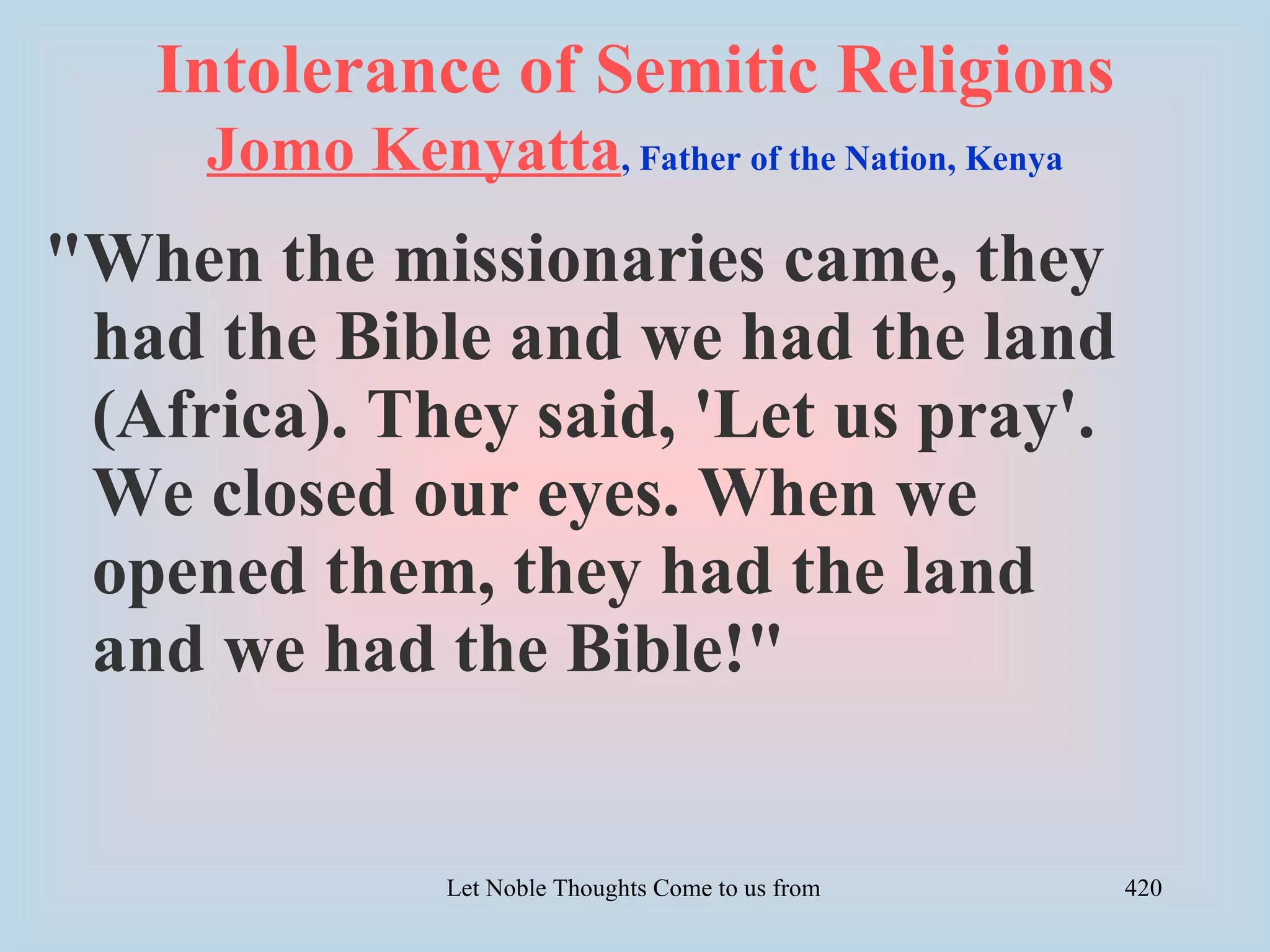 Intolerance of Semitic Religions
     Jomo Kenyatta, Father of the Nation, Kenya
"When the missionaries came, they
 had the Bible and we had the land
 (Africa). They said, 'Let us pray'.
 We closed our eyes. When we
 opened them, they had the land
 and we had the Bible!"


                Let Noble Thoughts Come to us from all Directions- Rig Veda   420
 