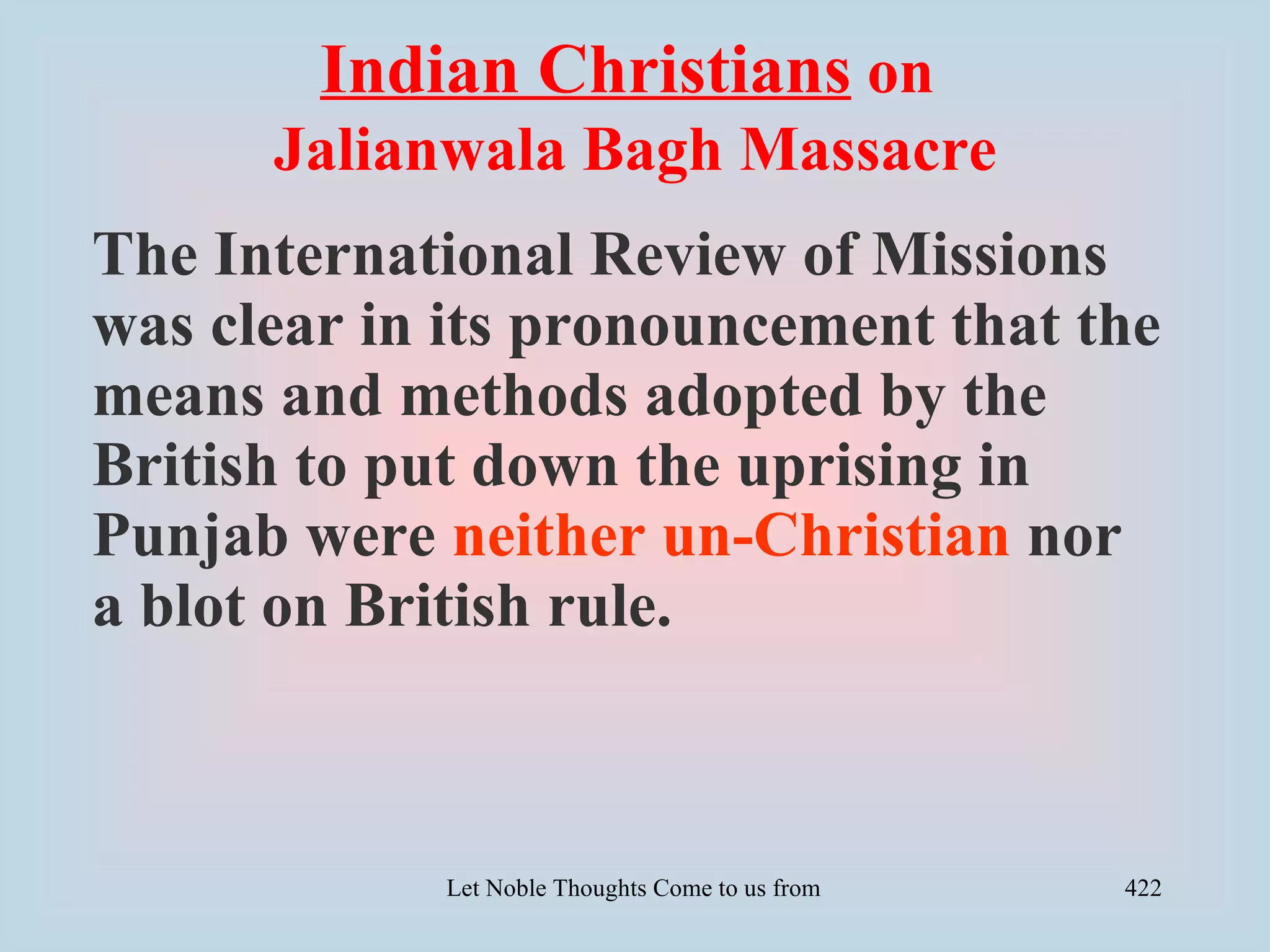 Indian Christians on
      Jalianwala Bagh Massacre
The International Review of Missions
was clear in its pronouncement that the
means and methods adopted by the
British to put down the uprising in
Punjab were neither un-Christian nor
a blot on British rule.



            Let Noble Thoughts Come to us from all Directions- Rig Veda   422
 
