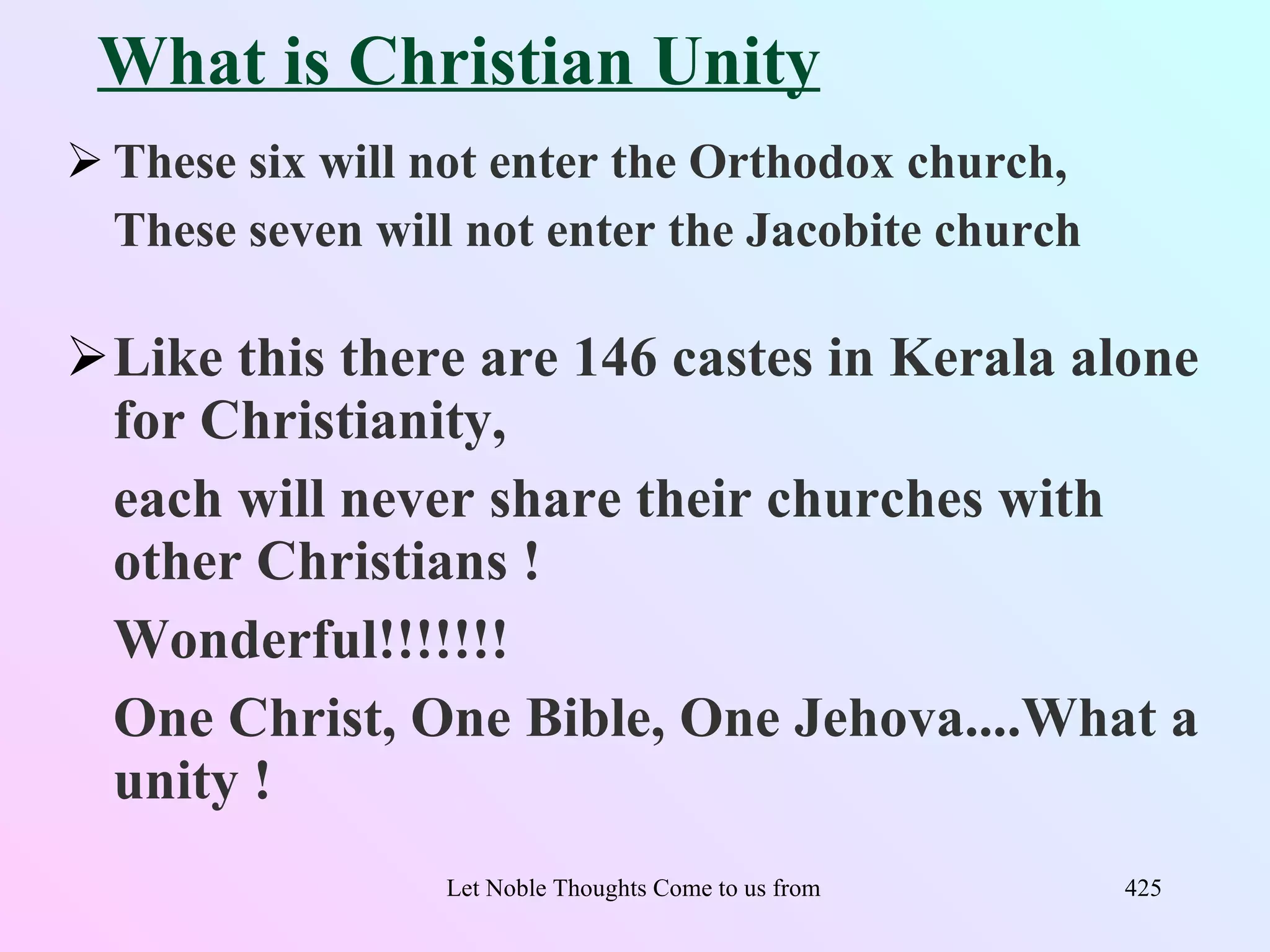 What is Christian Unity
 These six will not enter the Orthodox church,
  These seven will not enter the Jacobite church

Like this there are 146 castes in Kerala alone
 for Christianity,
 each will never share their churches with
 other Christians !
 Wonderful!!!!!!!
 One Christ, One Bible, One Jehova....What a
 unity !
                 Let Noble Thoughts Come to us from all Directions- Rig Veda   425
 