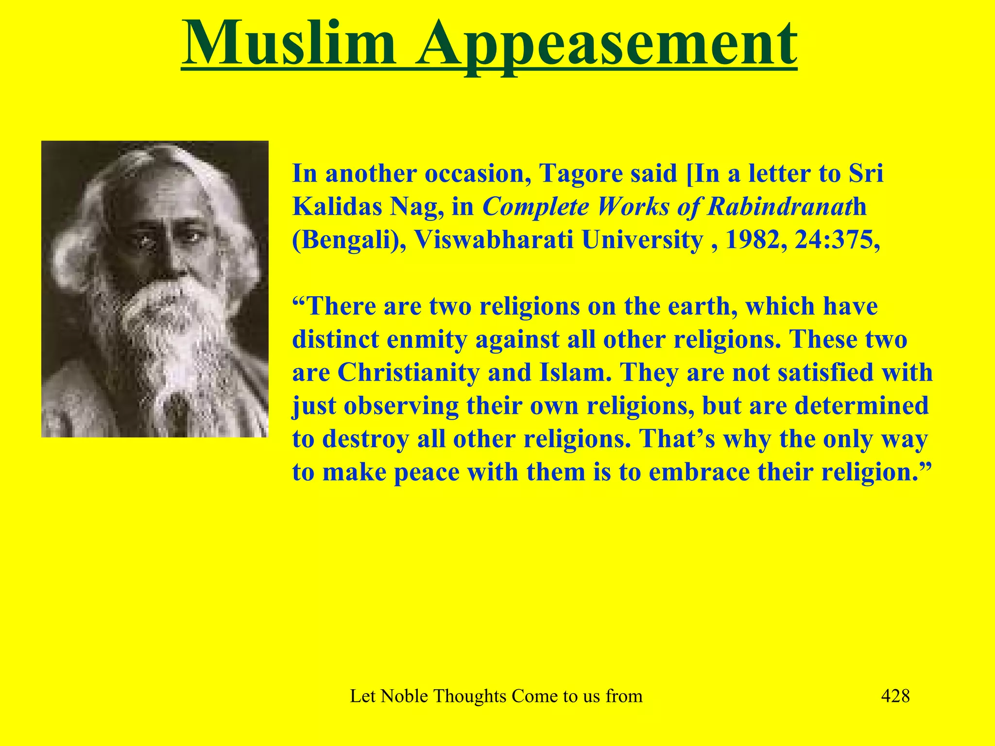 Muslim Appeasement
   In another occasion, Tagore said [In a letter to Sri
   Kalidas Nag, in Complete Works of Rabindranath
   (Bengali), Viswabharati University , 1982, 24:375,

   “There are two religions on the earth, which have
   distinct enmity against all other religions. These two
   are Christianity and Islam. They are not satisfied with
   just observing their own religions, but are determined
   to destroy all other religions. That’s why the only way
   to make peace with them is to embrace their religion.”




        Let Noble Thoughts Come to us from all Directions- Rig Veda   428
 