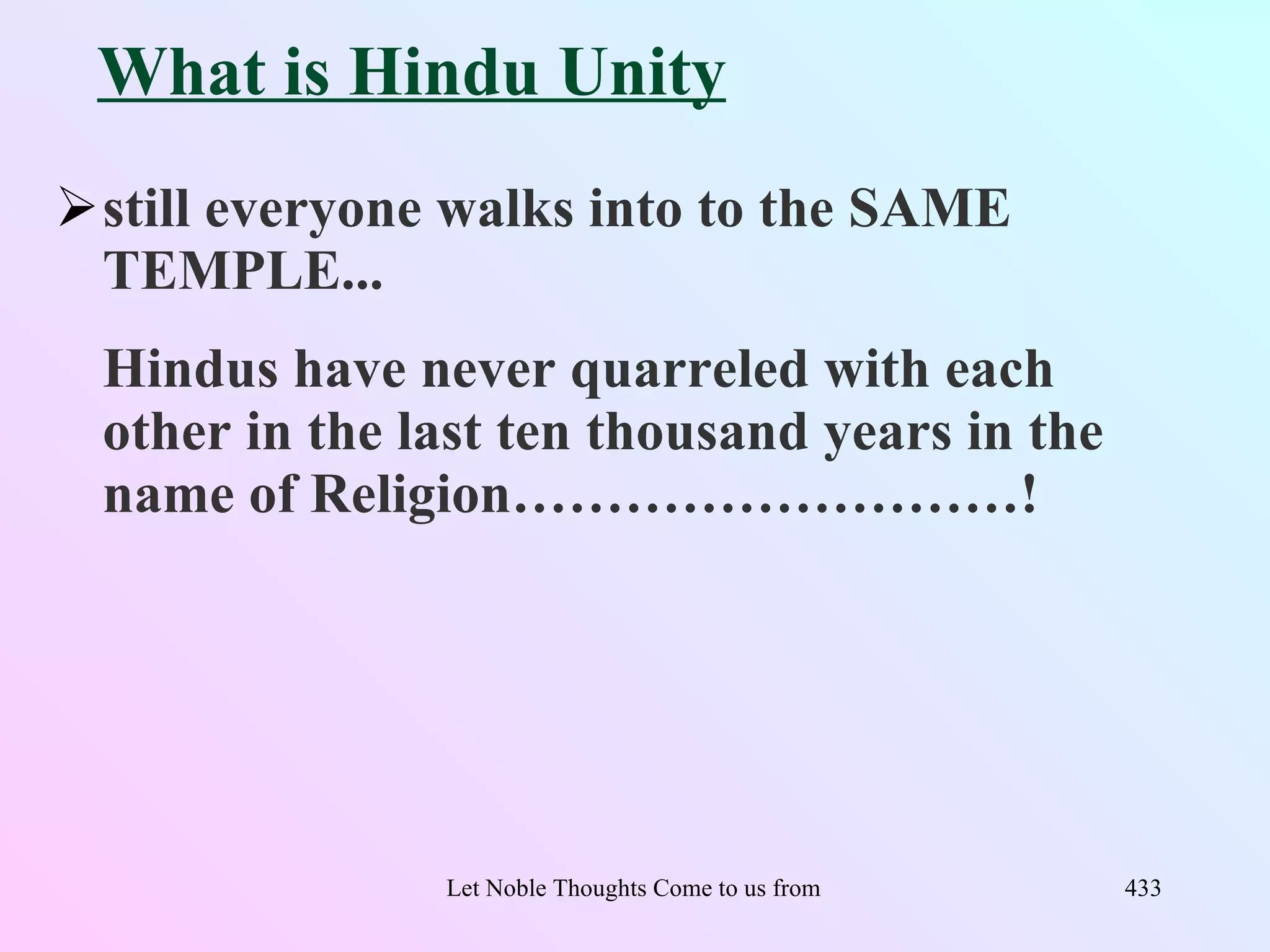 What is Hindu Unity
still everyone walks into to the SAME
 TEMPLE...
 Hindus have never quarreled with each
 other in the last ten thousand years in the
 name of Religion………………………!




               Let Noble Thoughts Come to us from all Directions- Rig Veda   433
 