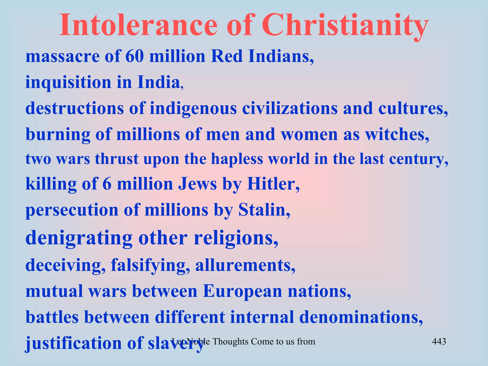 Intolerance of Christianity
massacre of 60 million Red Indians,
inquisition in India,
destructions of indigenous civilizations and cultures,
burning of millions of men and women as witches,
two wars thrust upon the hapless world in the last century,
killing of 6 million Jews by Hitler,
persecution of millions by Stalin,
denigrating other religions,
deceiving, falsifying, allurements,
mutual wars between European nations,
battles between different internal denominations,
justification of slavery Thoughts Come to us from all Directions- Rig Veda
                    Let Noble                                                443
 
