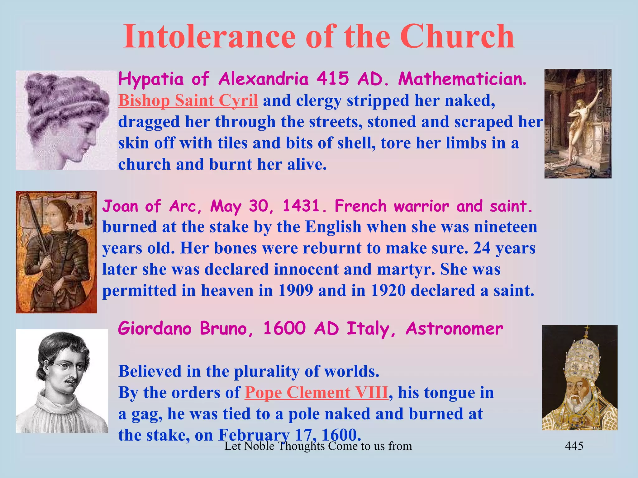 Intolerance of the Church
  Hypatia of Alexandria 415 AD. Mathematician.
  Bishop Saint Cyril and clergy stripped her naked,
  dragged her through the streets, stoned and scraped her
  skin off with tiles and bits of shell, tore her limbs in a
  church and burnt her alive.

Joan of Arc, May 30, 1431. French warrior and saint.
burned at the stake by the English when she was nineteen
years old. Her bones were reburnt to make sure. 24 years
later she was declared innocent and martyr. She was
permitted in heaven in 1909 and in 1920 declared a saint.

  Giordano Bruno, 1600 AD Italy, Astronomer

  Believed in the plurality of worlds.
  By the orders of Pope Clement VIII, his tongue in
  a gag, he was tied to a pole naked and burned at
  the stake, on February 17, 1600.
                Let Noble Thoughts Come to us from all Directions- Rig Veda   445
 