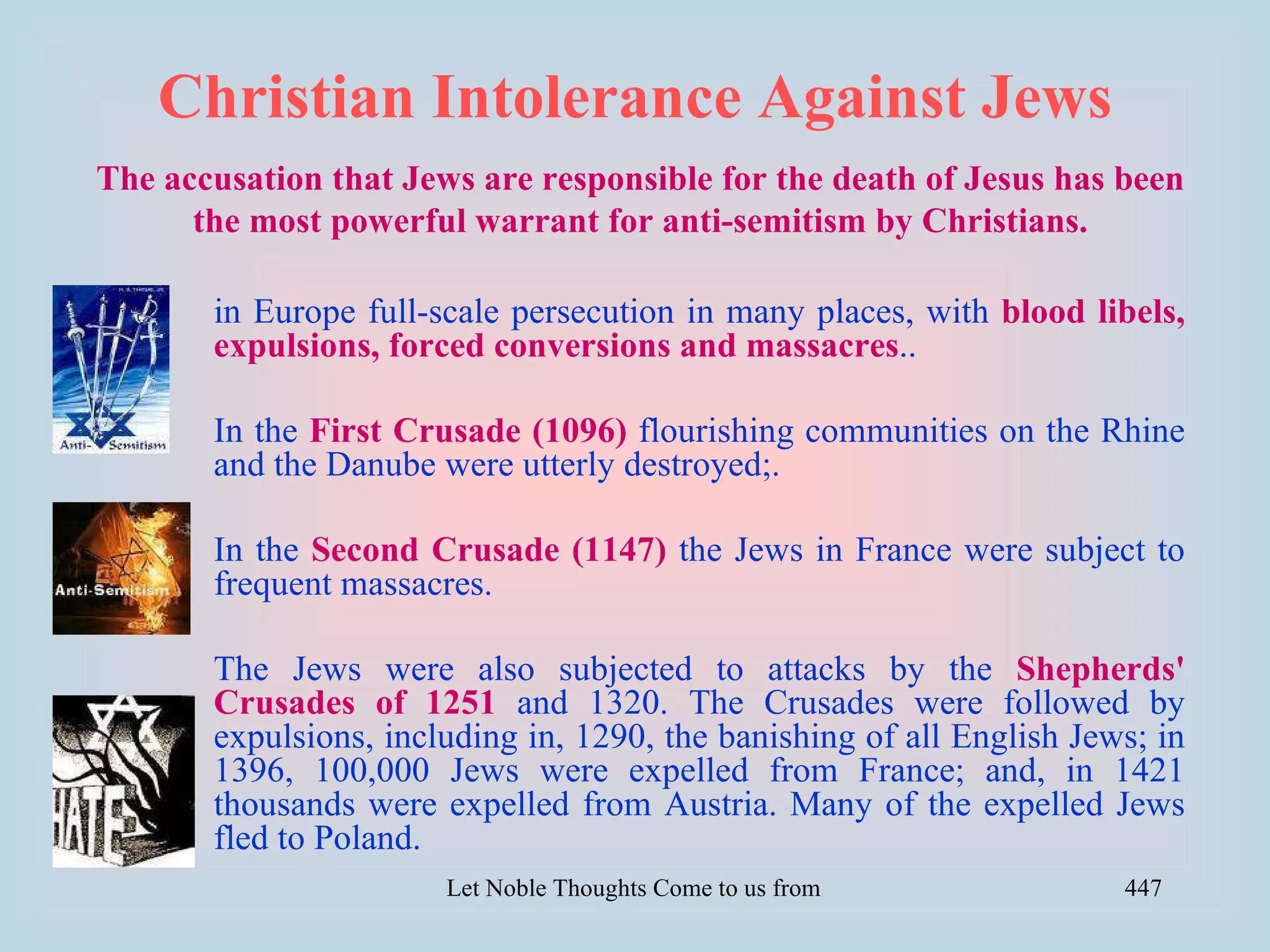Christian Intolerance Against Jews
The accusation that Jews are responsible for the death of Jesus has been
      the most powerful warrant for anti-semitism by Christians.

       in Europe full-scale persecution in many places, with blood libels,
       expulsions, forced conversions and massacres..

       In the First Crusade (1096) flourishing communities on the Rhine
       and the Danube were utterly destroyed;.

       In the Second Crusade (1147) the Jews in France were subject to
       frequent massacres.

       The Jews were also subjected to attacks by the Shepherds'
       Crusades of 1251 and 1320. The Crusades were followed by
       expulsions, including in, 1290, the banishing of all English Jews; in
       1396, 100,000 Jews were expelled from France; and, in 1421
       thousands were expelled from Austria. Many of the expelled Jews
       fled to Poland.
                       Let Noble Thoughts Come to us from all Directions- Rig Veda   447
 