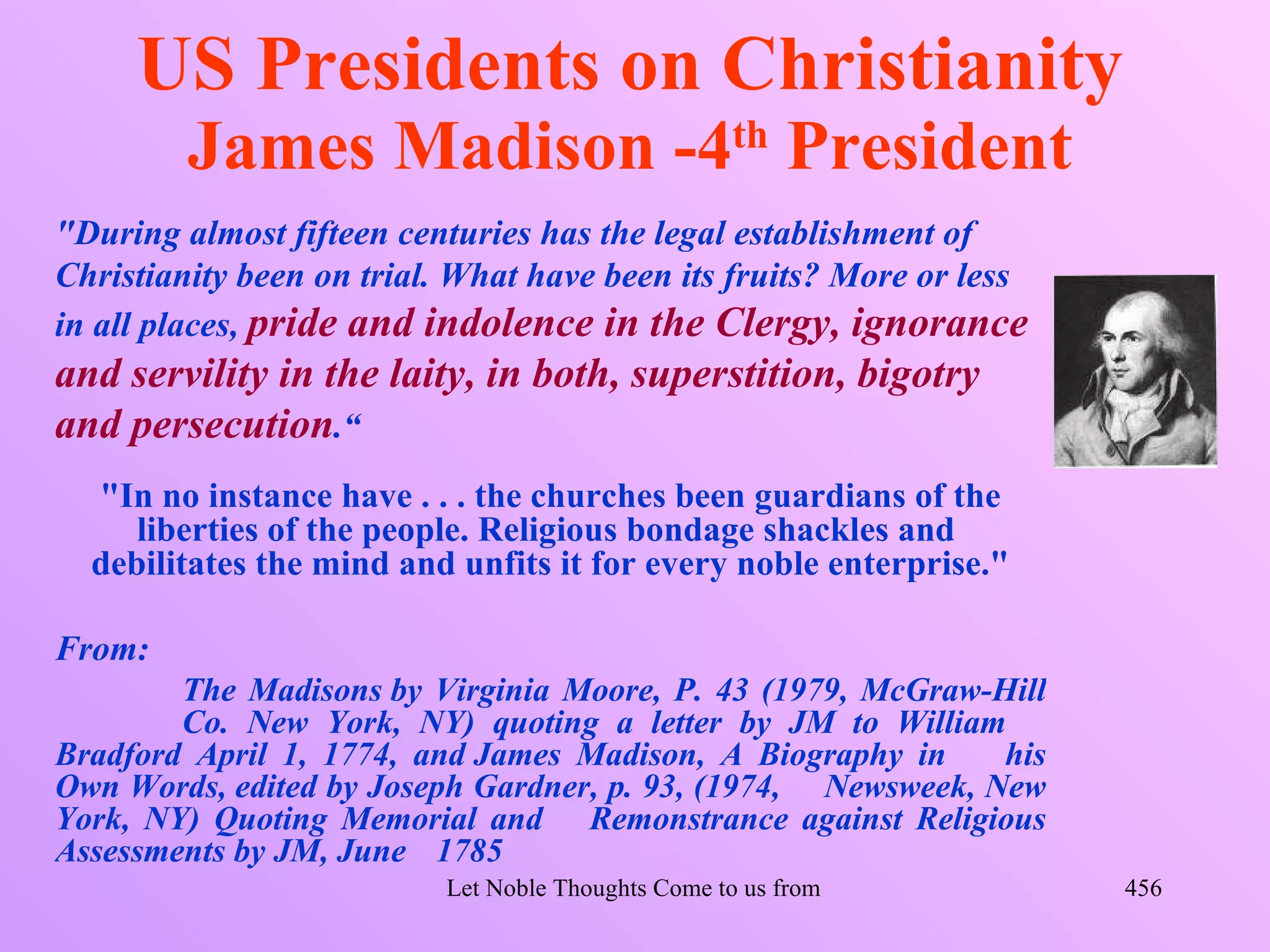 US Presidents on Christianity
         James Madison -4th President
"During almost fifteen centuries has the legal establishment of
Christianity been on trial. What have been its fruits? More or less
in all places, pride and indolence in the Clergy, ignorance
and servility in the laity, in both, superstition, bigotry
and persecution.“
  "In no instance have . . . the churches been guardians of the
     liberties of the people. Religious bondage shackles and
  debilitates the mind and unfits it for every noble enterprise."

From:
        The Madisons by Virginia Moore, P. 43 (1979, McGraw-Hill
        Co. New York, NY) quoting a letter by JM to William
Bradford April 1, 1774, and James Madison, A Biography in     his
Own Words, edited by Joseph Gardner, p. 93, (1974, Newsweek, New
York, NY) Quoting Memorial and Remonstrance against Religious
Assessments by JM, June 1785
                          Let Noble Thoughts Come to us from all Directions- Rig Veda   456
 