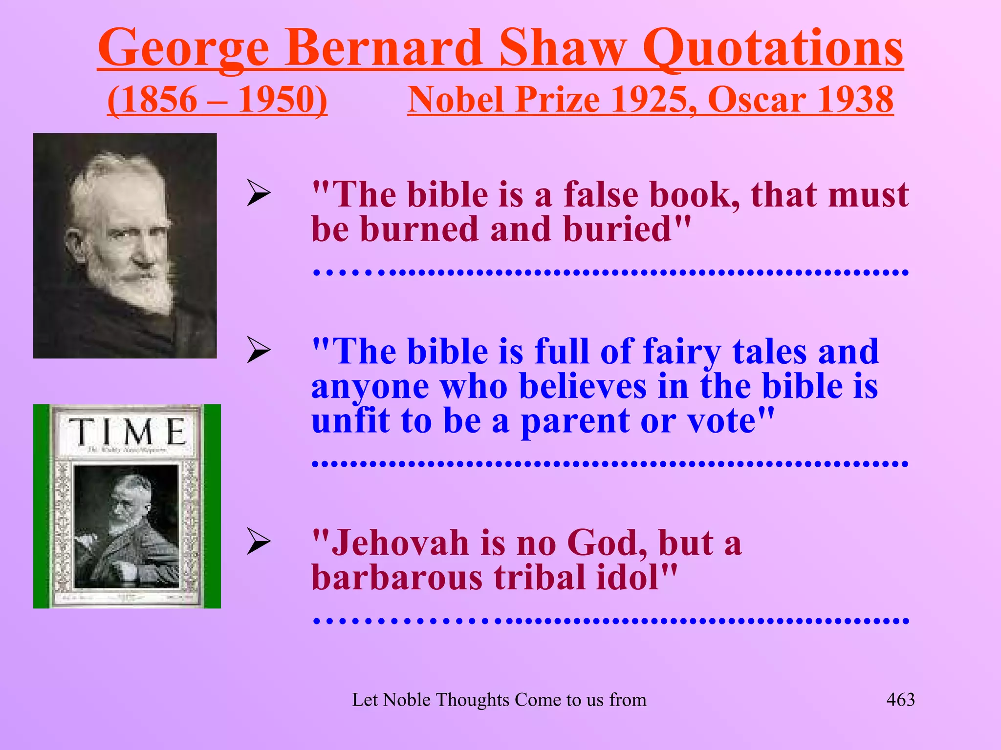 George Bernard Shaw Quotations
(1856 – 1950)           Nobel Prize 1925, Oscar 1938

         "The bible is a false book, that must
          be burned and buried"
          ……......................................................

         "The bible is full of fairy tales and
          anyone who believes in the bible is
          unfit to be a parent or vote"
          ..............................................................

         "Jehovah is no God, but a
          barbarous tribal idol"
          ……………..........................................

                  Let Noble Thoughts Come to us from all Directions- Rig Veda   463
 