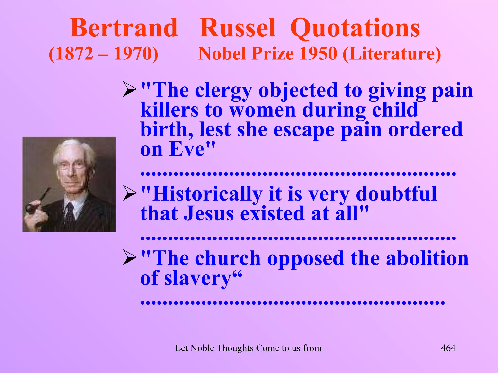 Bertrand Russel Quotations
(1872 – 1970)        Nobel Prize 1950 (Literature)
        "The clergy objected to giving pain
         killers to women during child
         birth, lest she escape pain ordered
         on Eve"
         .........................................................
        "Historically it is very doubtful
         that Jesus existed at all"
         .........................................................
        "The church opposed the abolition
         of slavery“
         .......................................................

                Let Noble Thoughts Come to us from all Directions- Rig Veda   464
 