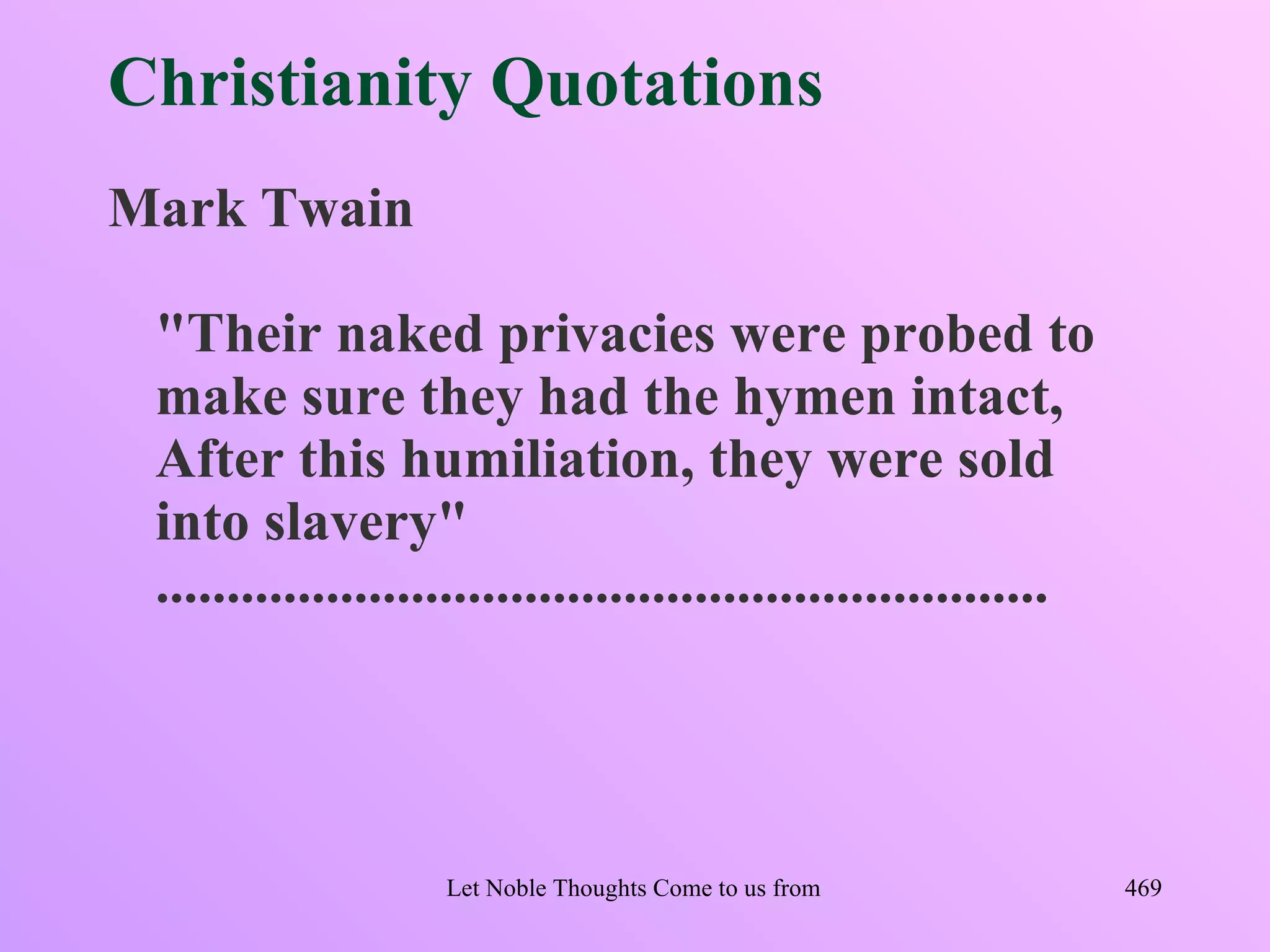 Christianity Quotations
Mark Twain

 "Their naked privacies were probed to
 make sure they had the hymen intact,
 After this humiliation, they were sold
 into slavery"
 ...............................................................




                    Let Noble Thoughts Come to us from all Directions- Rig Veda   469
 