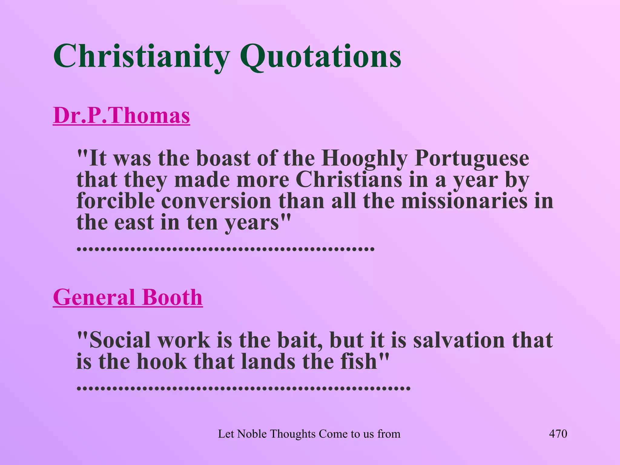 Christianity Quotations
Dr.P.Thomas
  "It was the boast of the Hooghly Portuguese
  that they made more Christians in a year by
  forcible conversion than all the missionaries in
  the east in ten years"
  ..................................................

General Booth
  "Social work is the bait, but it is salvation that
  is the hook that lands the fish"
  ........................................................
                  Let Noble Thoughts Come to us from all Directions- Rig Veda   470
 