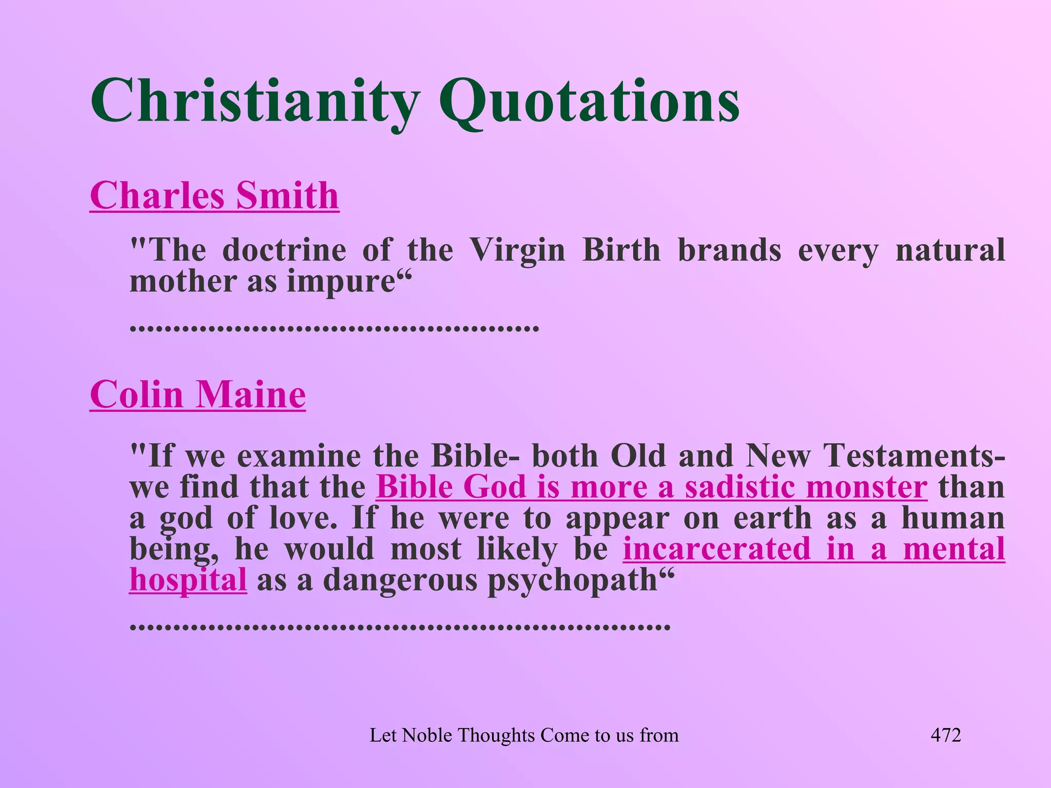Christianity Quotations
Charles Smith
  "The doctrine of the Virgin Birth brands every natural
  mother as impure“
  ...............................................

Colin Maine
  "If we examine the Bible- both Old and New Testaments-
  we find that the Bible God is more a sadistic monster than
  a god of love. If he were to appear on earth as a human
  being, he would most likely be incarcerated in a mental
  hospital as a dangerous psychopath“
  ..............................................................


                   Let Noble Thoughts Come to us from all Directions- Rig Veda   472
 