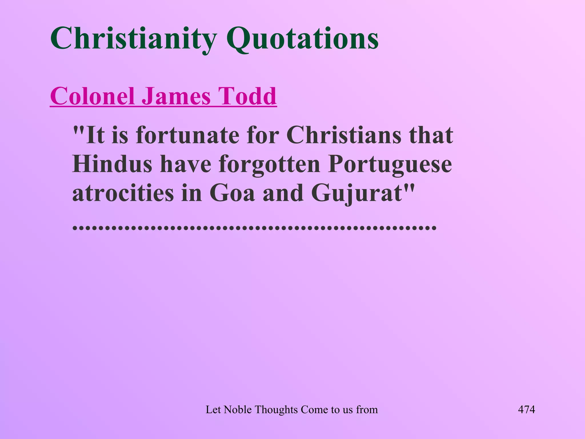 Christianity Quotations
Colonel James Todd
 "It is fortunate for Christians that
 Hindus have forgotten Portuguese
 atrocities in Goa and Gujurat"
 ........................................................




                      Let Noble Thoughts Come to us from all Directions- Rig Veda   474
 