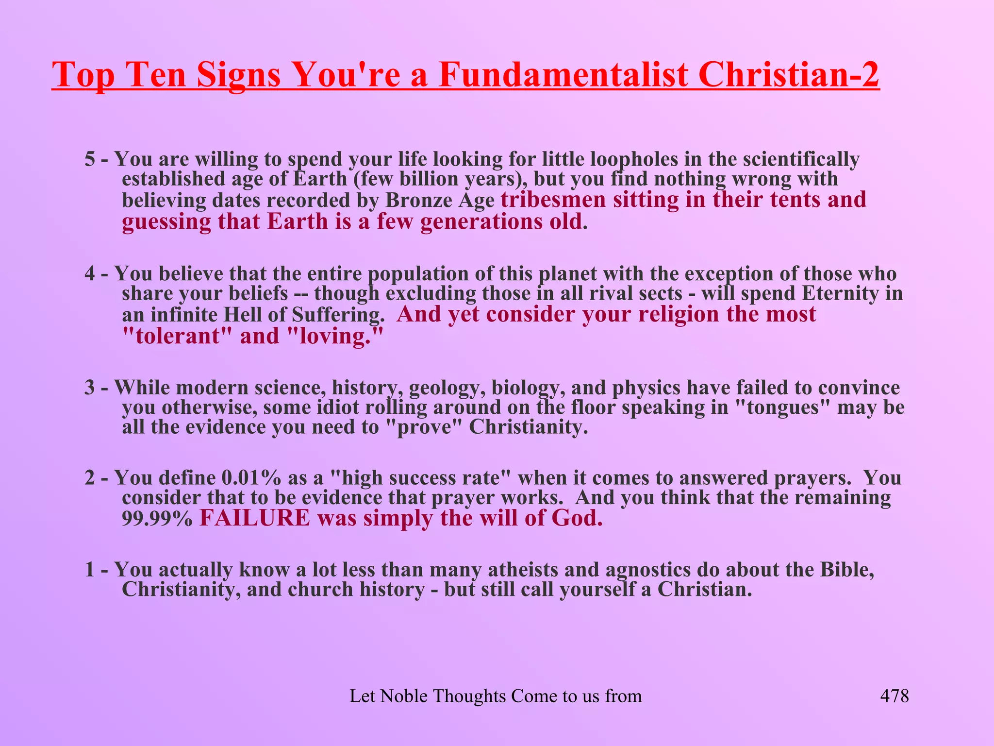Top Ten Signs You're a Fundamentalist Christian-2

 5 - You are willing to spend your life looking for little loopholes in the scientifically
     established age of Earth (few billion years), but you find nothing wrong with
     believing dates recorded by Bronze Age tribesmen sitting in their tents and
     guessing that Earth is a few generations old.

 4 - You believe that the entire population of this planet with the exception of those who
     share your beliefs -- though excluding those in all rival sects - will spend Eternity in
     an infinite Hell of Suffering. And yet consider your religion the most
     "tolerant" and "loving."

 3 - While modern science, history, geology, biology, and physics have failed to convince
     you otherwise, some idiot rolling around on the floor speaking in "tongues" may be
     all the evidence you need to "prove" Christianity.

 2 - You define 0.01% as a "high success rate" when it comes to answered prayers. You
     consider that to be evidence that prayer works. And you think that the remaining
     99.99% FAILURE was simply the will of God.

 1 - You actually know a lot less than many atheists and agnostics do about the Bible,
     Christianity, and church history - but still call yourself a Christian.



                               Let Noble Thoughts Come to us from all Directions- Rig Veda   478
 