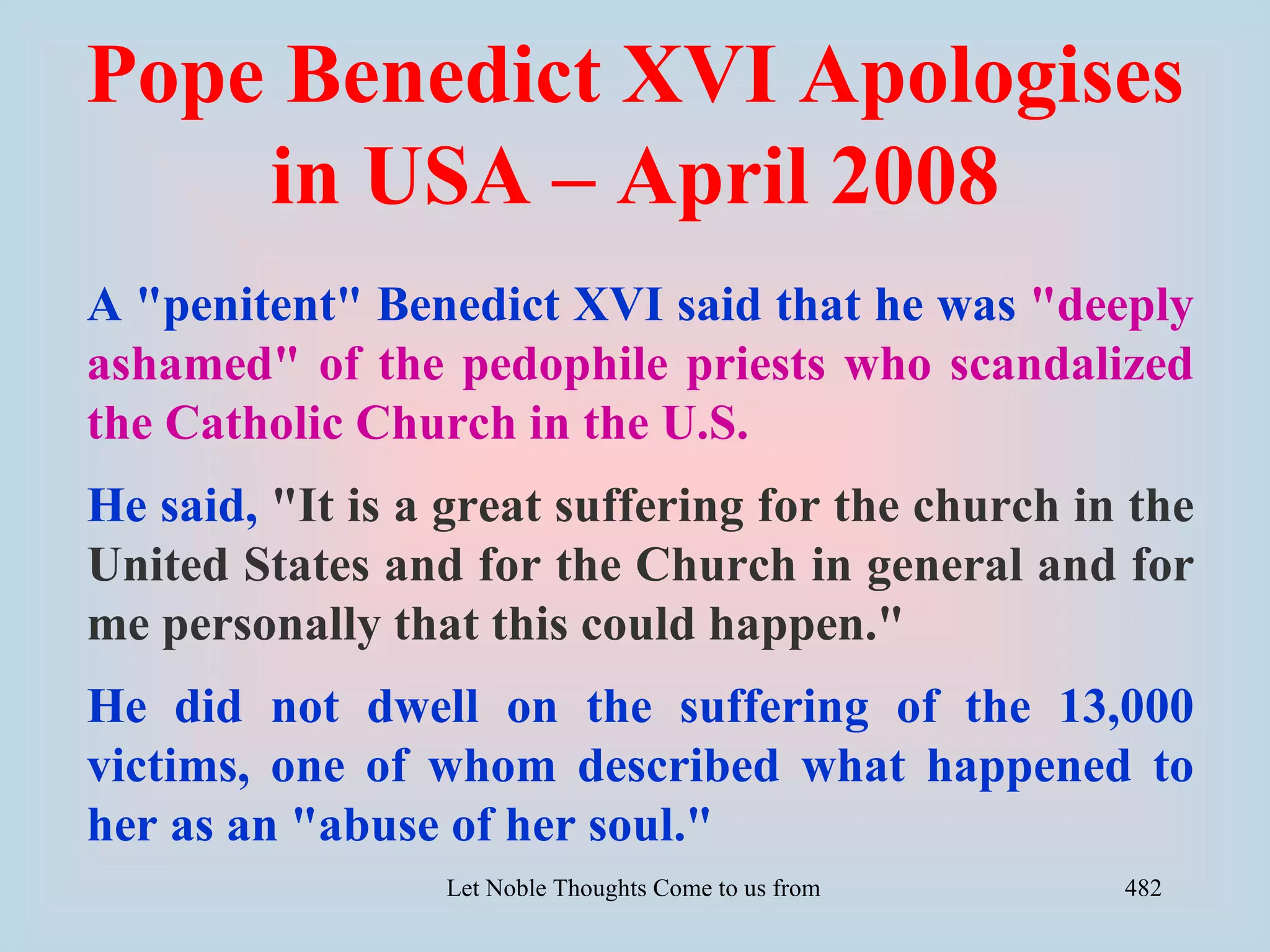 Pope Benedict XVI Apologises
    in USA – April 2008
A "penitent" Benedict XVI said that he was "deeply
ashamed" of the pedophile priests who scandalized
the Catholic Church in the U.S.
He said, "It is a great suffering for the church in the
United States and for the Church in general and for
me personally that this could happen."
He did not dwell on the suffering of the 13,000
victims, one of whom described what happened to
her as an "abuse of her soul."
                 Let Noble Thoughts Come to us from all Directions- Rig Veda   482
 