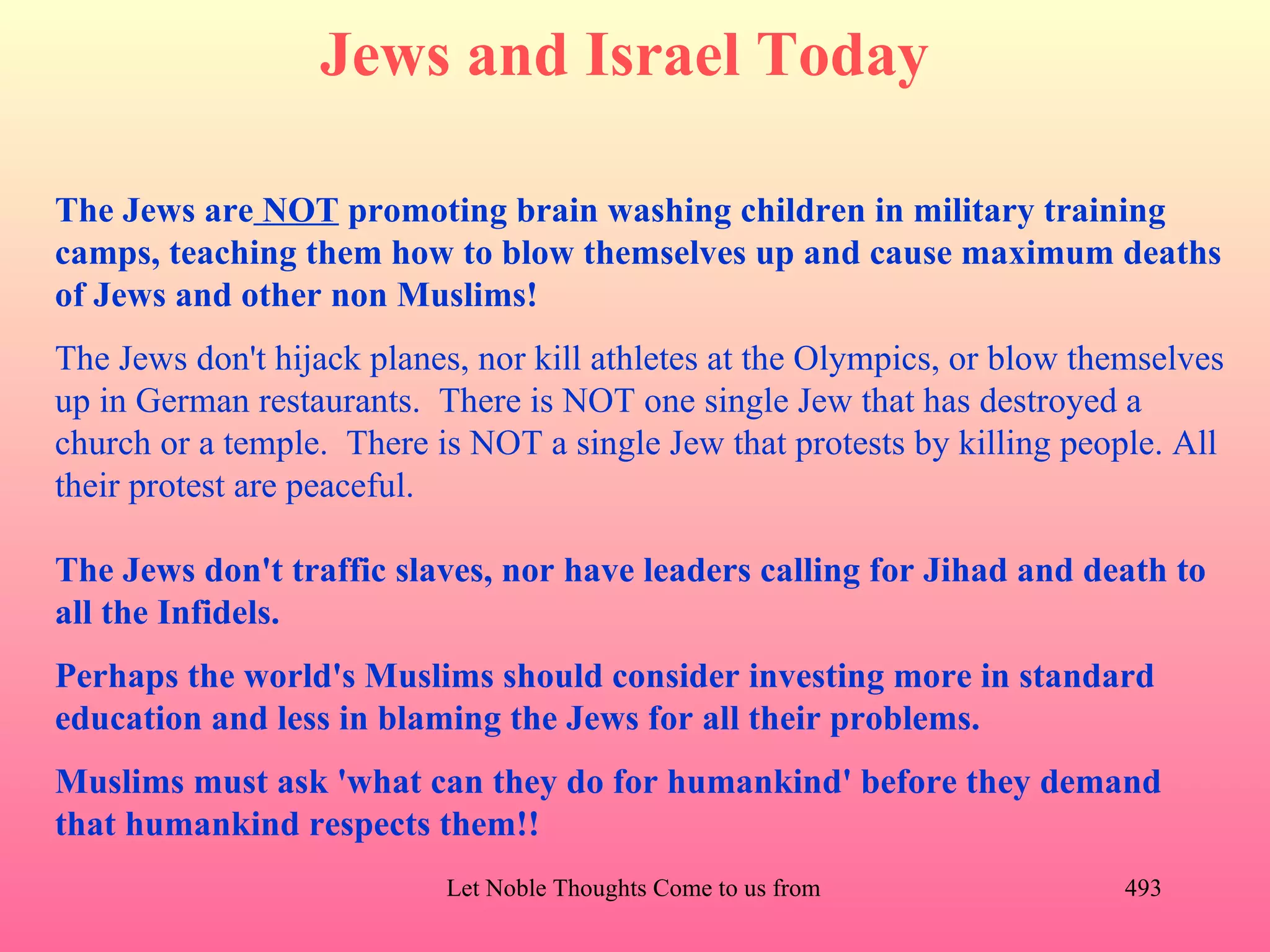 Jews and Israel Today

The Jews are NOT promoting brain washing children in military training
camps, teaching them how to blow themselves up and cause maximum deaths
of Jews and other non Muslims!
The Jews don't hijack planes, nor kill athletes at the Olympics, or blow themselves
up in German restaurants. There is NOT one single Jew that has destroyed a
church or a temple. There is NOT a single Jew that protests by killing people. All
their protest are peaceful.

The Jews don't traffic slaves, nor have leaders calling for Jihad and death to
all the Infidels.
Perhaps the world's Muslims should consider investing more in standard
education and less in blaming the Jews for all their problems.
Muslims must ask 'what can they do for humankind' before they demand
that humankind respects them!!
                           Let Noble Thoughts Come to us from all Directions- Rig Veda   493
 