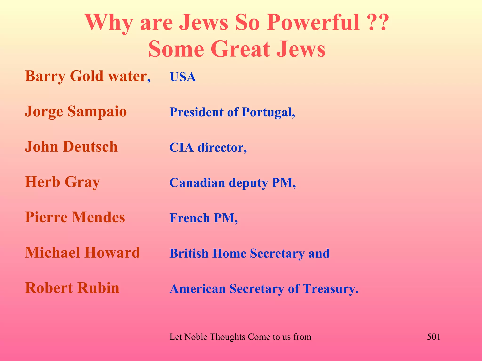 Why are Jews So Powerful ??
             Some Great Jews
Barry Gold water,   USA

Jorge Sampaio       President of Portugal,

John Deutsch        CIA director,

Herb Gray           Canadian deputy PM,

Pierre Mendes       French PM,

Michael Howard      British Home Secretary and

Robert Rubin        American Secretary of Treasury.


                    Let Noble Thoughts Come to us from all Directions- Rig Veda   501
 
