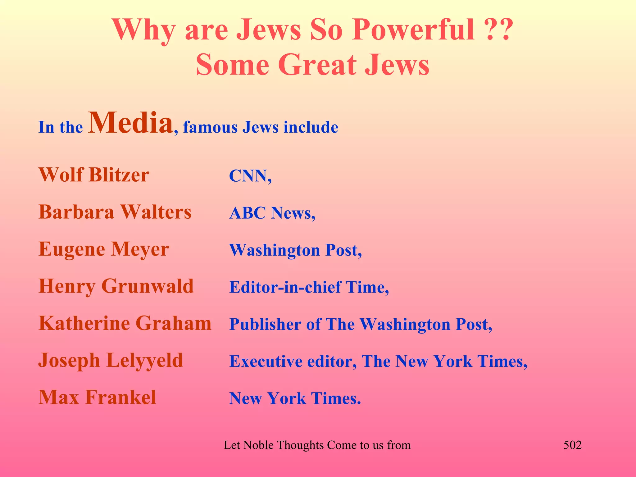 Why are Jews So Powerful ??
                Some Great Jews
In the   Media, famous Jews include
Wolf Blitzer           CNN,

Barbara Walters        ABC News,

Eugene Meyer           Washington Post,

Henry Grunwald         Editor-in-chief Time,

Katherine Graham Publisher of The Washington Post,
Joseph Lelyyeld        Executive editor, The New York Times,

Max Frankel            New York Times.

                       Let Noble Thoughts Come to us from all Directions- Rig Veda   502
 