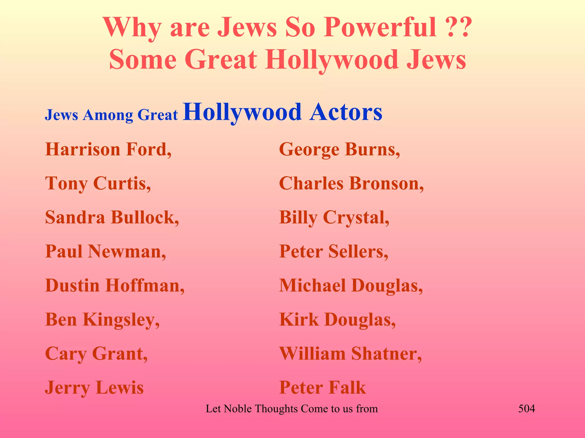 Why are Jews So Powerful ??
      Some Great Hollywood Jews
Jews Among Great   Hollywood Actors
Harrison Ford,                    George Burns,
Tony Curtis,                      Charles Bronson,
Sandra Bullock,                   Billy Crystal,
Paul Newman,                      Peter Sellers,
Dustin Hoffman,                   Michael Douglas,
Ben Kingsley,                     Kirk Douglas,
Cary Grant,                       William Shatner,
Jerry Lewis                       Peter Falk
                    Let Noble Thoughts Come to us from all Directions- Rig Veda   504
 